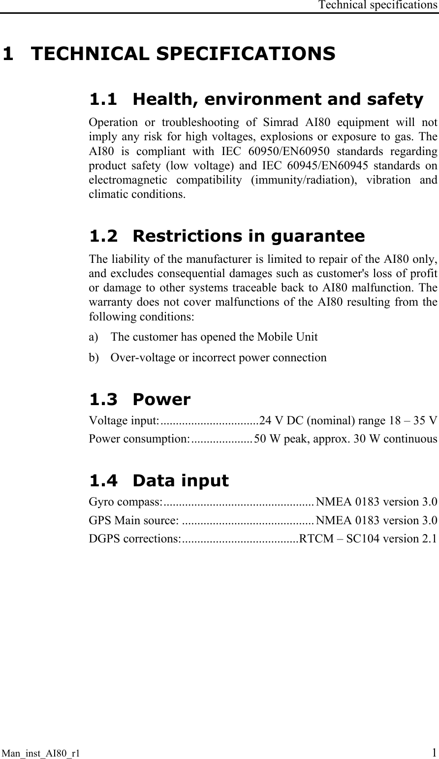 Technical specifications Man_inst_AI80_r1 1 1 TECHNICAL SPECIFICATIONS 1.1 Health, environment and safety Operation or troubleshooting of Simrad AI80 equipment will not imply any risk for high voltages, explosions or exposure to gas. The AI80 is compliant with IEC 60950/EN60950 standards regarding product safety (low voltage) and IEC 60945/EN60945 standards on electromagnetic compatibility (immunity/radiation), vibration and climatic conditions. 1.2 Restrictions in guarantee The liability of the manufacturer is limited to repair of the AI80 only, and excludes consequential damages such as customer's loss of profit or damage to other systems traceable back to AI80 malfunction. The warranty does not cover malfunctions of the AI80 resulting from the following conditions: a) The customer has opened the Mobile Unit b) Over-voltage or incorrect power connection 1.3 Power Voltage input:................................24 V DC (nominal) range 18 – 35 V Power consumption:....................50 W peak, approx. 30 W continuous 1.4 Data input Gyro compass:................................................. NMEA 0183 version 3.0 GPS Main source: ........................................... NMEA 0183 version 3.0 DGPS corrections:......................................RTCM – SC104 version 2.1