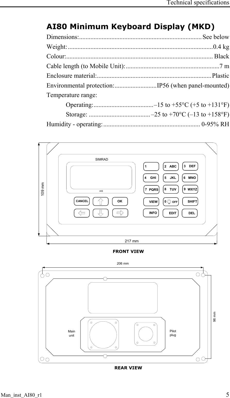 Technical specifications Man_inst_AI80_r1 5 AI80 Minimum Keyboard Display (MKD) Dimensions:............................................................................ See below Weight:..........................................................................................0.4 kg Colour:........................................................................................... Black Cable length (to Mobile Unit):..........................................................7 m Enclosure material:.......................................................................Plastic Environmental protection:..........................IP56 (when panel-mounted) Temperature range: Operating:.....................................–15 to +55°C (+5 to +131°F) Storage: ...................................... –25 to +70°C (–13 to +158°F) Humidity - operating:............................................................ 0-95% RH OKCANCEL1 2 ABC 3DEF4GHI 5JKL 6MNO7PQRS 8TUV 9WXYZVIEW 0OFFDELEDITINFOSHIFTAISSIMRAD217 mm109 mm FRONT VIEW PilotplugMainunit96 mm206 mm REAR VIEW