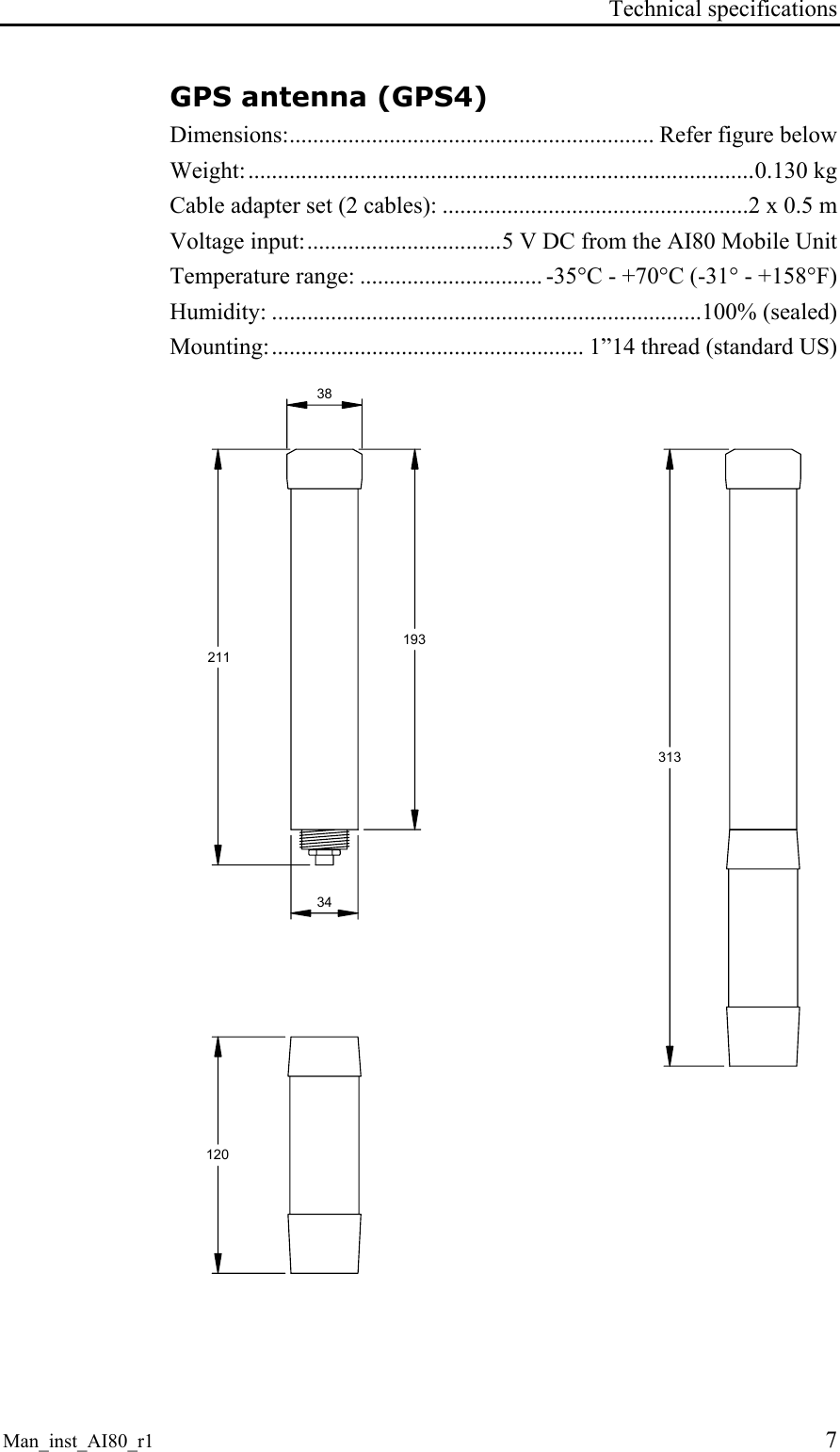 Technical specifications Man_inst_AI80_r1 7 GPS antenna (GPS4) Dimensions:.............................................................. Refer figure below Weight:......................................................................................0.130 kg Cable adapter set (2 cables): ....................................................2 x 0.5 m Voltage input:.................................5 V DC from the AI80 Mobile Unit Temperature range: ............................... -35°C - +70°C (-31° - +158°F) Humidity: .........................................................................100% (sealed) Mounting:..................................................... 1”14 thread (standard US) 2113131203834193