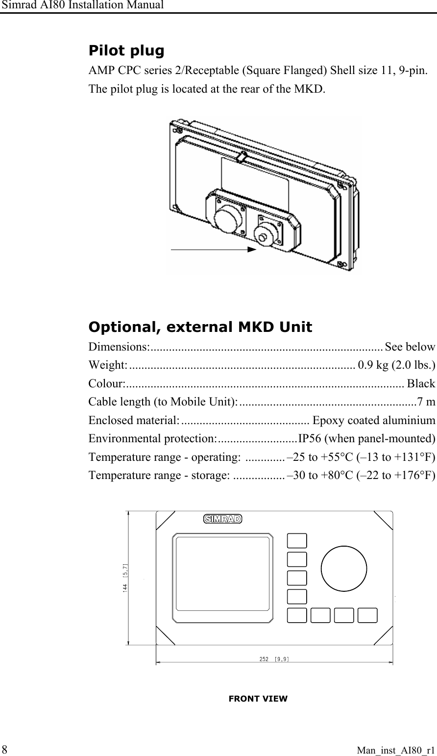 Simrad AI80 Installation Manual 8 Man_inst_AI80_r1 Pilot plug AMP CPC series 2/Receptable (Square Flanged) Shell size 11, 9-pin. The pilot plug is located at the rear of the MKD. Optional, external MKD Unit Dimensions:............................................................................ See below Weight:.......................................................................... 0.9 kg (2.0 lbs.) Colour:........................................................................................... Black Cable length (to Mobile Unit):..........................................................7 m Enclosed material:.......................................... Epoxy coated aluminium Environmental protection:..........................IP56 (when panel-mounted) Temperature range - operating: ............. –25 to +55°C (–13 to +131°F) Temperature range - storage: ................. –30 to +80°C (–22 to +176°F) FRONT VIEW