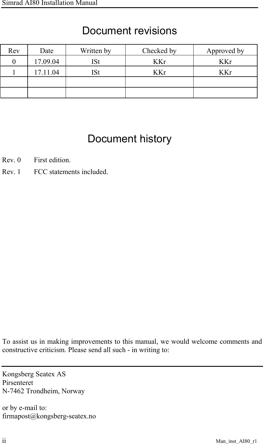 Simrad AI80 Installation Manual ii Man_inst_AI80_r1 Document revisions Rev Date Written by Checked by Approved by 0 17.09.04 ISt KKr KKr 1 17.11.04 ISt KKr KKr Document history Rev. 0 First edition. Rev. 1 FCC statements included. To assist us in making improvements to this manual, we would welcome comments and constructive criticism. Please send all such - in writing to: Kongsberg Seatex AS Pirsenteret N-7462 Trondheim, Norway or by e-mail to: firmapost@kongsberg-seatex.no