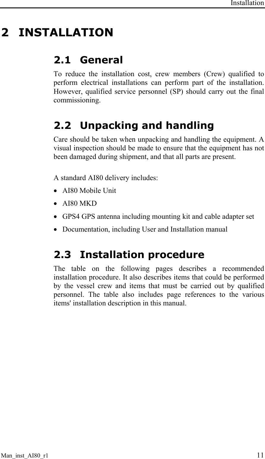 Installation Man_inst_AI80_r1 11 2 INSTALLATION 2.1 General To reduce the installation cost, crew members (Crew) qualified to perform electrical installations can perform part of the installation. However, qualified service personnel (SP) should carry out the final commissioning. 2.2 Unpacking and handling Care should be taken when unpacking and handling the equipment. A visual inspection should be made to ensure that the equipment has not been damaged during shipment, and that all parts are present. A standard AI80 delivery includes: • AI80 Mobile Unit • AI80 MKD • GPS4 GPS antenna including mounting kit and cable adapter set • Documentation, including User and Installation manual 2.3 Installation procedure The table on the following pages describes a recommended installation procedure. It also describes items that could be performed by the vessel crew and items that must be carried out by qualified personnel. The table also includes page references to the various items' installation description in this manual.