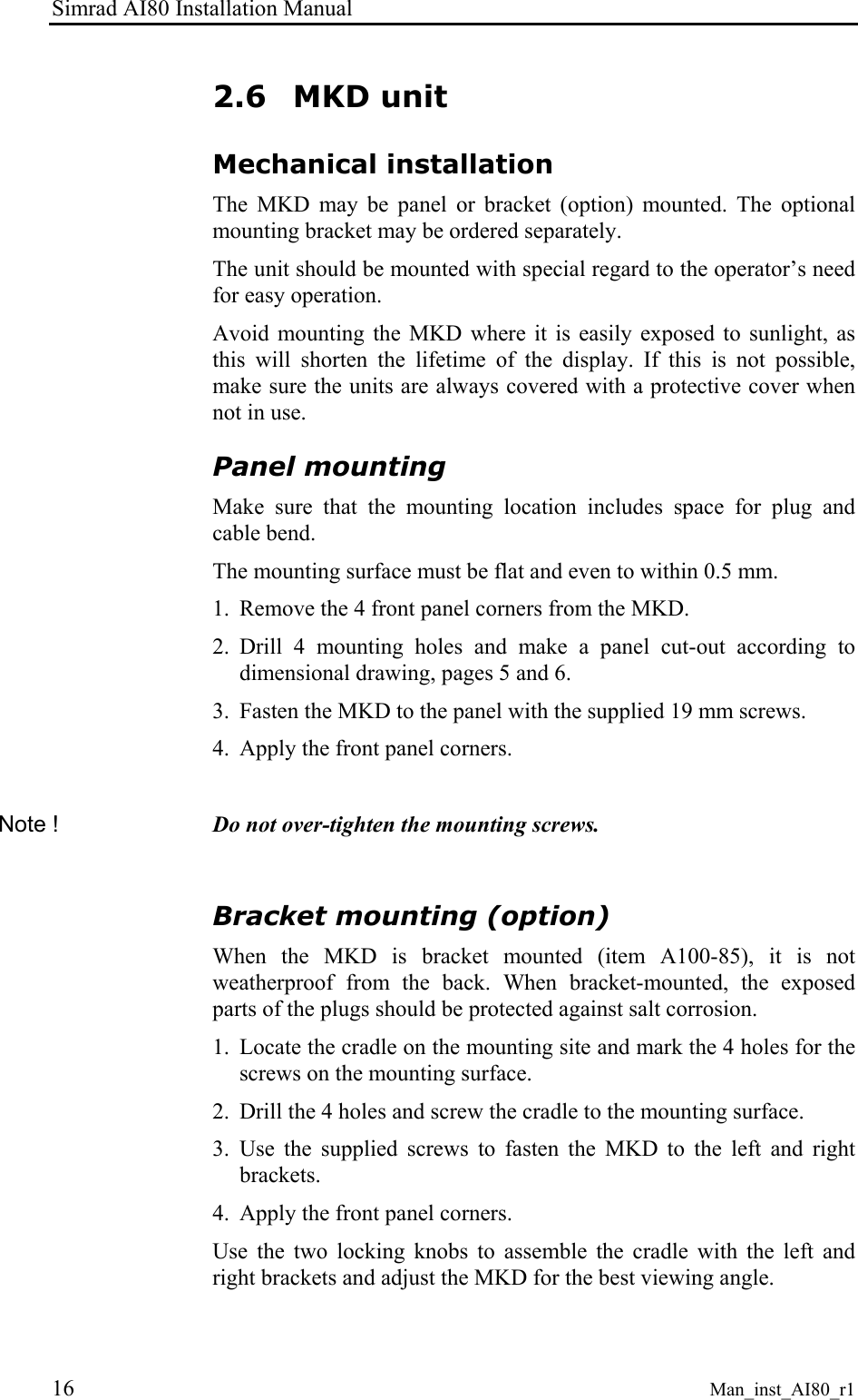 Simrad AI80 Installation Manual 16 Man_inst_AI80_r1 2.6 MKD unit Mechanical installation The MKD may be panel or bracket (option) mounted. The optional mounting bracket may be ordered separately. The unit should be mounted with special regard to the operator’s need for easy operation. Avoid mounting the MKD where it is easily exposed to sunlight, as this will shorten the lifetime of the display. If this is not possible, make sure the units are always covered with a protective cover when not in use. Panel mounting Make sure that the mounting location includes space for plug and cable bend. The mounting surface must be flat and even to within 0.5 mm. 1. Remove the 4 front panel corners from the MKD. 2. Drill 4 mounting holes and make a panel cut-out according to dimensional drawing, pages 5 and 6. 3. Fasten the MKD to the panel with the supplied 19 mm screws. 4. Apply the front panel corners. Note ! Do not over-tighten the mounting screws. Bracket mounting (option) When the MKD is bracket mounted (item A100-85), it is not weatherproof from the back. When bracket-mounted, the exposed parts of the plugs should be protected against salt corrosion. 1. Locate the cradle on the mounting site and mark the 4 holes for the screws on the mounting surface. 2. Drill the 4 holes and screw the cradle to the mounting surface. 3. Use the supplied screws to fasten the MKD to the left and right brackets. 4. Apply the front panel corners. Use the two locking knobs to assemble the cradle with the left and right brackets and adjust the MKD for the best viewing angle.