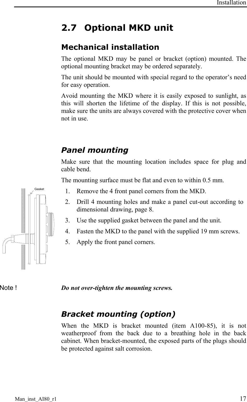 Installation Man_inst_AI80_r1 17 2.7 Optional MKD unit Mechanical installation The optional MKD may be panel or bracket (option) mounted. The optional mounting bracket may be ordered separately. The unit should be mounted with special regard to the operator’s need for easy operation. Avoid mounting the MKD where it is easily exposed to sunlight, as this will shorten the lifetime of the display. If this is not possible, make sure the units are always covered with the protective cover when not in use. Panel mounting Make sure that the mounting location includes space for plug and cable bend. The mounting surface must be flat and even to within 0.5 mm. Gasket 1. Remove the 4 front panel corners from the MKD. 2. Drill 4 mounting holes and make a panel cut-out according to dimensional drawing, page 8. 3. Use the supplied gasket between the panel and the unit. 4. Fasten the MKD to the panel with the supplied 19 mm screws. 5. Apply the front panel corners. Note ! Do not over-tighten the mounting screws. Bracket mounting (option) When the MKD is bracket mounted (item A100-85), it is not weatherproof from the back due to a breathing hole in the back cabinet. When bracket-mounted, the exposed parts of the plugs should be protected against salt corrosion.