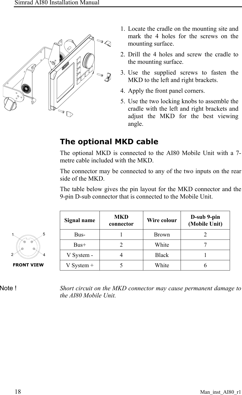 Simrad AI80 Installation Manual 18 Man_inst_AI80_r1 1. Locate the cradle on the mounting site and mark the 4 holes for the screws on the mounting surface. 2. Drill the 4 holes and screw the cradle to the mounting surface. 3. Use the supplied screws to fasten the MKD to the left and right brackets. 4. Apply the front panel corners. 5. Use the two locking knobs to assemble the cradle with the left and right brackets and adjust the MKD for the best viewing angle. The optional MKD cable The optional MKD is connected to the AI80 Mobile Unit with a 7-metre cable included with the MKD. The connector may be connected to any of the two inputs on the rear side of the MKD. The table below gives the pin layout for the MKD connector and the 9-pin D-sub connector that is connected to the Mobile Unit. Signal name MKD connector Wire colour D-sub 9-pin (Mobile Unit) Bus- 1 Brown 2 Bus+ 2 White 7 V System - 4 Black 1 2415 FRONT VIEW V System + 5 White 6 Note ! Short circuit on the MKD connector may cause permanent damage to the AI80 Mobile Unit.