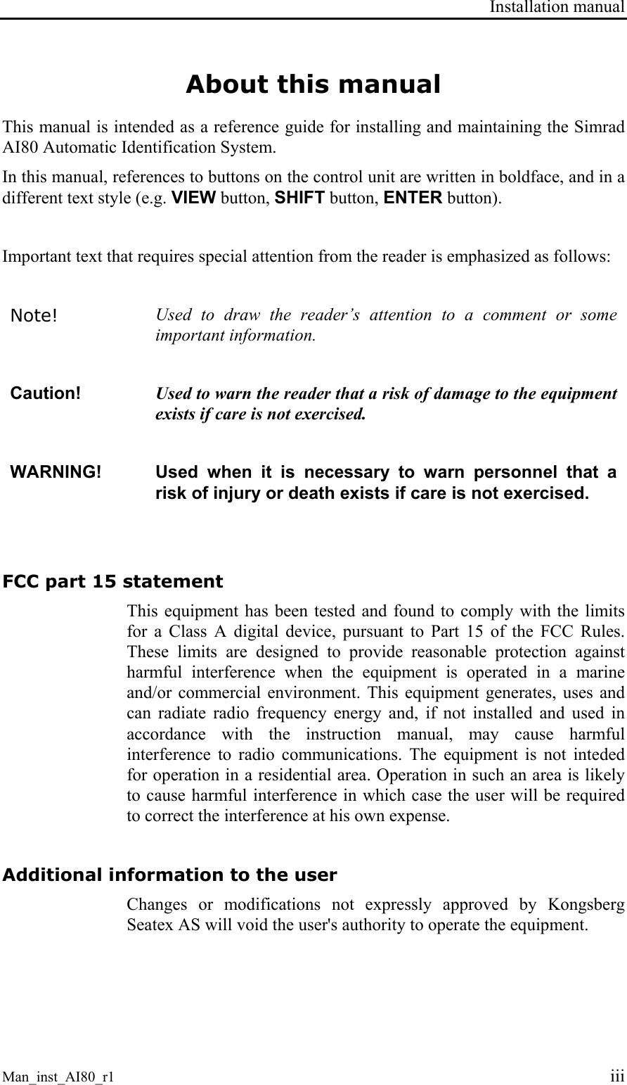 Installation manual Man_inst_AI80_r1 iii About this manual This manual is intended as a reference guide for installing and maintaining the Simrad AI80 Automatic Identification System. In this manual, references to buttons on the control unit are written in boldface, and in a different text style (e.g. VIEW button, SHIFT button, ENTER button). Important text that requires special attention from the reader is emphasized as follows: Note! Used to draw the reader’s attention to a comment or some important information. Caution! Used to warn the reader that a risk of damage to the equipment exists if care is not exercised. WARNING! Used when it is necessary to warn personnel that a risk of injury or death exists if care is not exercised. FCC part 15 statement This equipment has been tested and found to comply with the limits for a Class A digital device, pursuant to Part 15 of the FCC Rules. These limits are designed to provide reasonable protection against harmful interference when the equipment is operated in a marine and/or commercial environment. This equipment generates, uses and can radiate radio frequency energy and, if not installed and used in accordance with the instruction manual, may cause harmful interference to radio communications. The equipment is not inteded for operation in a residential area. Operation in such an area is likely to cause harmful interference in which case the user will be required to correct the interference at his own expense. Additional information to the user Changes or modifications not expressly approved by Kongsberg Seatex AS will void the user's authority to operate the equipment.