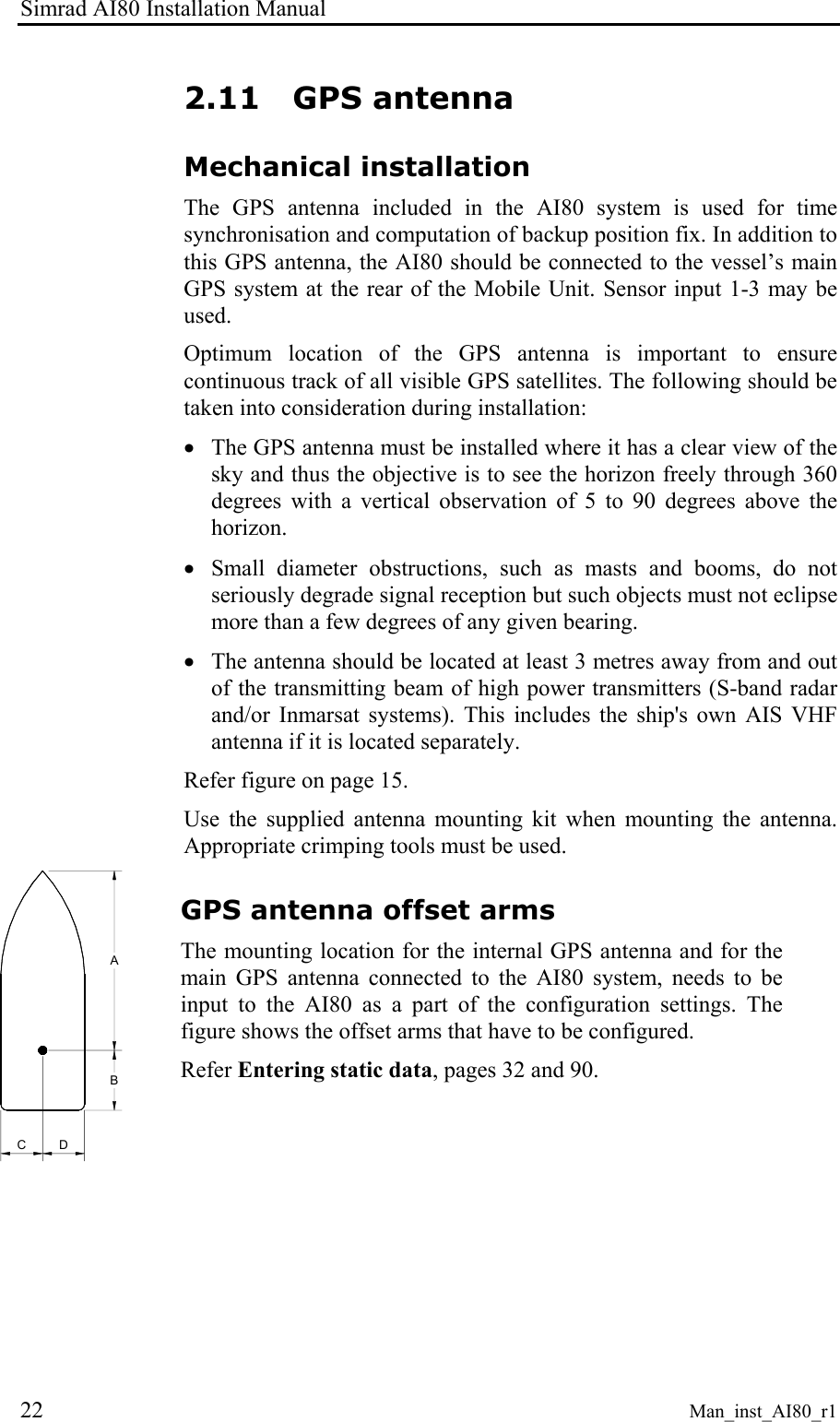 Simrad AI80 Installation Manual 22 Man_inst_AI80_r1 2.11 GPS antenna Mechanical installation The GPS antenna included in the AI80 system is used for time synchronisation and computation of backup position fix. In addition to this GPS antenna, the AI80 should be connected to the vessel’s main GPS system at the rear of the Mobile Unit. Sensor input 1-3 may be used. Optimum location of the GPS antenna is important to ensure continuous track of all visible GPS satellites. The following should be taken into consideration during installation: • The GPS antenna must be installed where it has a clear view of the sky and thus the objective is to see the horizon freely through 360 degrees with a vertical observation of 5 to 90 degrees above the horizon. • Small diameter obstructions, such as masts and booms, do not seriously degrade signal reception but such objects must not eclipse more than a few degrees of any given bearing. • The antenna should be located at least 3 metres away from and out of the transmitting beam of high power transmitters (S-band radar and/or Inmarsat systems). This includes the ship's own AIS VHF antenna if it is located separately. Refer figure on page 15. Use the supplied antenna mounting kit when mounting the antenna. Appropriate crimping tools must be used. CDBA GPS antenna offset arms The mounting location for the internal GPS antenna and for the main GPS antenna connected to the AI80 system, needs to be input to the AI80 as a part of the configuration settings. The figure shows the offset arms that have to be configured. Refer Entering static data, pages 32 and 90.