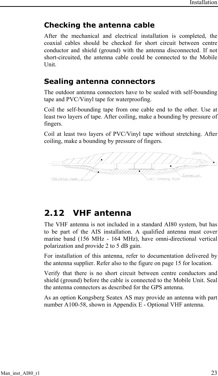 Installation Man_inst_AI80_r1 23 Checking the antenna cable After the mechanical and electrical installation is completed, the coaxial cables should be checked for short circuit between centre conductor and shield (ground) with the antenna disconnected. If not short-circuited, the antenna cable could be connected to the Mobile Unit. Sealing antenna connectors The outdoor antenna connectors have to be sealed with self-bounding tape and PVC/Vinyl tape for waterproofing. Coil the self-bounding tape from one cable end to the other. Use at least two layers of tape. After coiling, make a bounding by pressure of fingers. Coil at least two layers of PVC/Vinyl tape without stretching. After coiling, make a bounding by pressure of fingers. 2.12 VHF antenna The VHF antenna is not included in a standard AI80 system, but has to be part of the AIS installation. A qualified antenna must cover marine band (156 MHz - 164 MHz), have omni-directional vertical polarization and provide 2 to 5 dB gain. For installation of this antenna, refer to documentation delivered by the antenna supplier. Refer also to the figure on page 15 for location. Verify that there is no short circuit between centre conductors and shield (ground) before the cable is connected to the Mobile Unit. Seal the antenna connectors as described for the GPS antenna. As an option Kongsberg Seatex AS may provide an antenna with part number A100-58, shown in Appendix E - Optional VHF antenna.