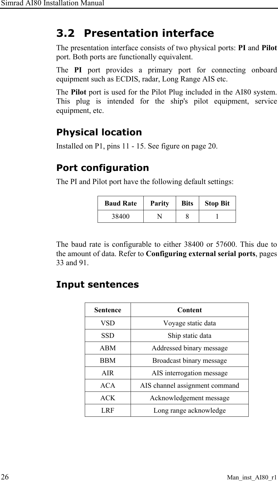 Simrad AI80 Installation Manual 26 Man_inst_AI80_r1 3.2 Presentation interface The presentation interface consists of two physical ports: PI and Pilot port. Both ports are functionally equivalent. The PI port provides a primary port for connecting onboard equipment such as ECDIS, radar, Long Range AIS etc. The Pilot port is used for the Pilot Plug included in the AI80 system. This plug is intended for the ship's pilot equipment, service equipment, etc. Physical location Installed on P1, pins 11 - 15. See figure on page 20. Port configuration The PI and Pilot port have the following default settings: Baud Rate Parity Bits Stop Bit 38400 N 8 1 The baud rate is configurable to either 38400 or 57600. This due to the amount of data. Refer to Configuring external serial ports, pages 33 and 91. Input sentences Sentence Content VSD Voyage static data SSD Ship static data ABM Addressed binary message BBM Broadcast binary message AIR AIS interrogation message ACA AIS channel assignment command ACK Acknowledgement message LRF Long range acknowledge