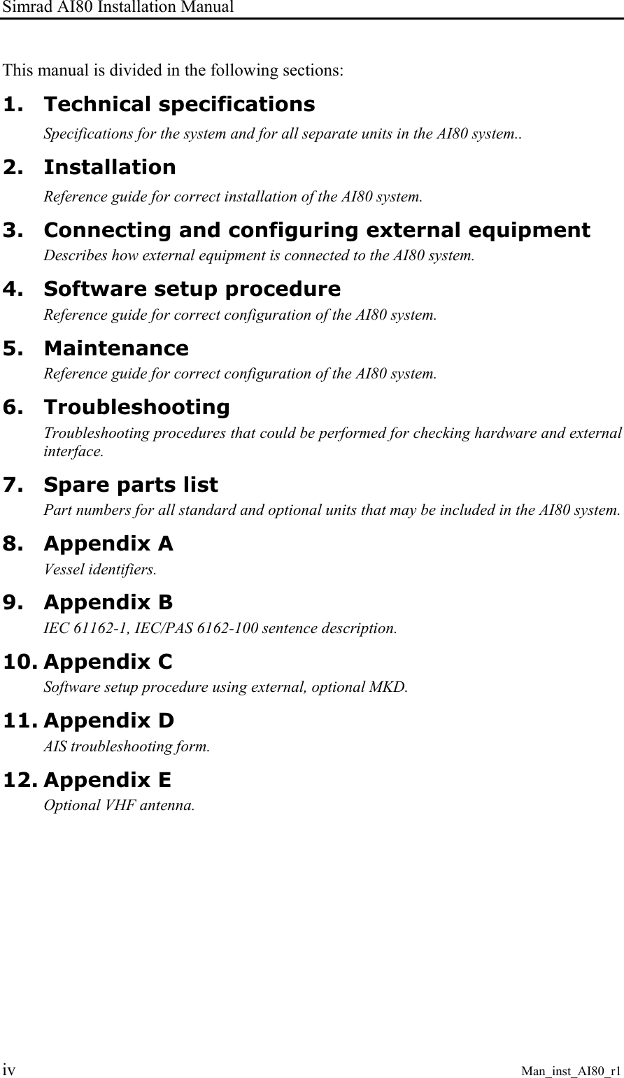 Simrad AI80 Installation Manual iv Man_inst_AI80_r1 This manual is divided in the following sections: 1. Technical specifications Specifications for the system and for all separate units in the AI80 system.. 2. Installation Reference guide for correct installation of the AI80 system. 3. Connecting and configuring external equipment Describes how external equipment is connected to the AI80 system. 4. Software setup procedure Reference guide for correct configuration of the AI80 system. 5. Maintenance Reference guide for correct configuration of the AI80 system. 6. Troubleshooting Troubleshooting procedures that could be performed for checking hardware and external interface. 7. Spare parts list Part numbers for all standard and optional units that may be included in the AI80 system. 8. Appendix A Vessel identifiers. 9. Appendix B IEC 61162-1, IEC/PAS 6162-100 sentence description. 10. Appendix C Software setup procedure using external, optional MKD. 11. Appendix D AIS troubleshooting form. 12. Appendix E Optional VHF antenna.