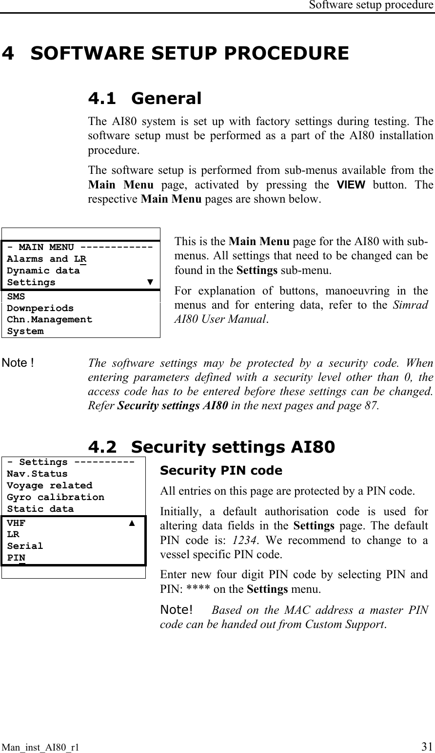 Software setup procedure Man_inst_AI80_r1 31 4 SOFTWARE SETUP PROCEDURE 4.1 General The AI80 system is set up with factory settings during testing. The software setup must be performed as a part of the AI80 installation procedure. The software setup is performed from sub-menus available from the Main Menu page, activated by pressing the VIEW button. The respective Main Menu pages are shown below. - MAIN MENU ------------ Alarms and LR Dynamic data Settings ▼ SMS Downperiods Chn.Management System This is the Main Menu page for the AI80 with sub-menus. All settings that need to be changed can be found in the Settings sub-menu. For explanation of buttons, manoeuvring in the menus and for entering data, refer to the Simrad AI80 User Manual. Note ! The software settings may be protected by a security code. When entering parameters defined with a security level other than 0, the access code has to be entered before these settings can be changed. Refer Security settings AI80 in the next pages and page 87. 4.2 Security settings AI80 - Settings ---------- Nav.Status Voyage related Gyro calibration Static data VHF ▲ LR Serial PIN Security PIN code All entries on this page are protected by a PIN code. Initially, a default authorisation code is used for altering data fields in the Settings page. The default PIN code is: 1234. We recommend to change to a vessel specific PIN code. Enter new four digit PIN code by selecting PIN and PIN: **** on the Settings menu. Note! Based on the MAC address a master PIN code can be handed out from Custom Support.