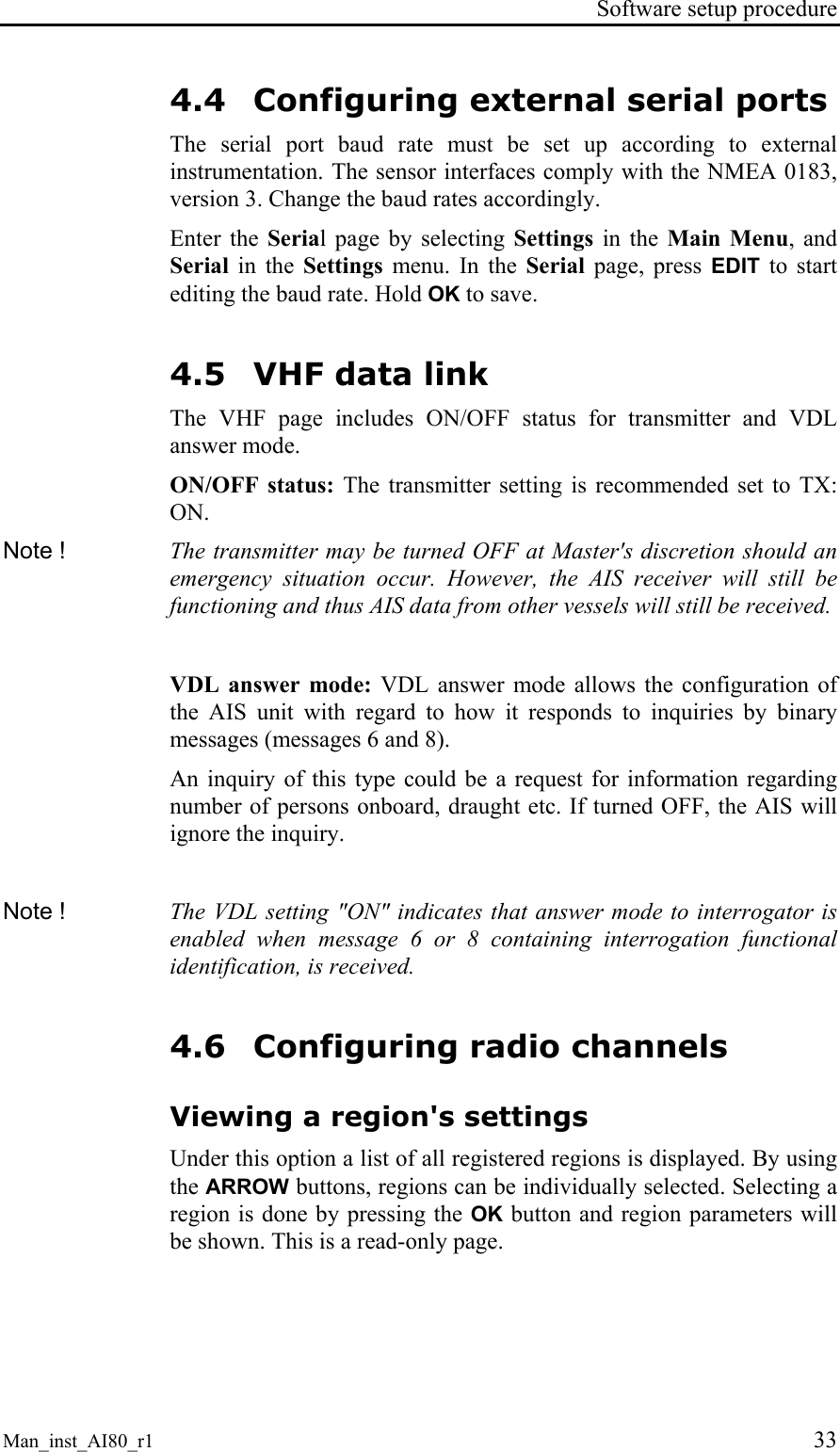 Software setup procedure Man_inst_AI80_r1 33 4.4 Configuring external serial ports The serial port baud rate must be set up according to external instrumentation. The sensor interfaces comply with the NMEA 0183, version 3. Change the baud rates accordingly. Enter the Serial page by selecting Settings in the Main Menu, and Serial in the Settings menu. In the Serial page, press EDIT to start editing the baud rate. Hold OK to save. 4.5 VHF data link The VHF page includes ON/OFF status for transmitter and VDL answer mode. ON/OFF status: The transmitter setting is recommended set to TX: ON. Note ! The transmitter may be turned OFF at Master's discretion should an emergency situation occur. However, the AIS receiver will still be functioning and thus AIS data from other vessels will still be received. VDL answer mode: VDL answer mode allows the configuration of the AIS unit with regard to how it responds to inquiries by binary messages (messages 6 and 8). An inquiry of this type could be a request for information regarding number of persons onboard, draught etc. If turned OFF, the AIS will ignore the inquiry. Note ! The VDL setting "ON" indicates that answer mode to interrogator is enabled when message 6 or 8 containing interrogation functional identification, is received. 4.6 Configuring radio channels Viewing a region's settings Under this option a list of all registered regions is displayed. By using the ARROW buttons, regions can be individually selected. Selecting a region is done by pressing the OK button and region parameters will be shown. This is a read-only page.
