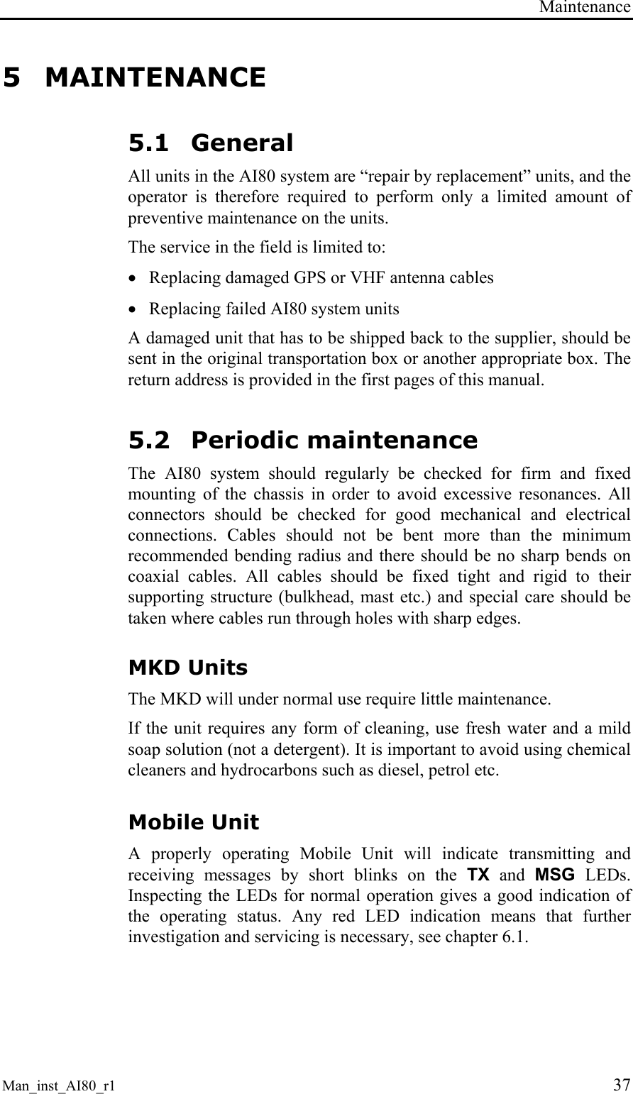 Maintenance Man_inst_AI80_r1 37 5 MAINTENANCE 5.1 General All units in the AI80 system are “repair by replacement” units, and the operator is therefore required to perform only a limited amount of preventive maintenance on the units. The service in the field is limited to: • Replacing damaged GPS or VHF antenna cables • Replacing failed AI80 system units A damaged unit that has to be shipped back to the supplier, should be sent in the original transportation box or another appropriate box. The return address is provided in the first pages of this manual. 5.2 Periodic maintenance The AI80 system should regularly be checked for firm and fixed mounting of the chassis in order to avoid excessive resonances. All connectors should be checked for good mechanical and electrical connections. Cables should not be bent more than the minimum recommended bending radius and there should be no sharp bends on coaxial cables. All cables should be fixed tight and rigid to their supporting structure (bulkhead, mast etc.) and special care should be taken where cables run through holes with sharp edges. MKD Units The MKD will under normal use require little maintenance. If the unit requires any form of cleaning, use fresh water and a mild soap solution (not a detergent). It is important to avoid using chemical cleaners and hydrocarbons such as diesel, petrol etc. Mobile Unit A properly operating Mobile Unit will indicate transmitting and receiving messages by short blinks on the TX and MSG LEDs. Inspecting the LEDs for normal operation gives a good indication of the operating status. Any red LED indication means that further investigation and servicing is necessary, see chapter 6.1.