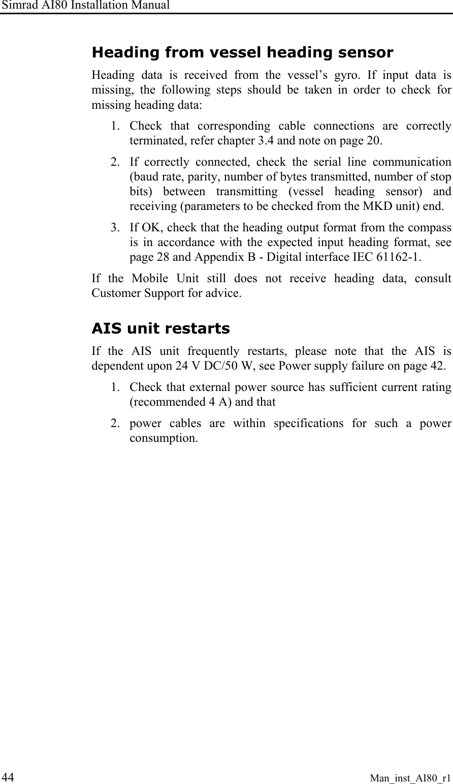 Simrad AI80 Installation Manual 44 Man_inst_AI80_r1 Heading from vessel heading sensor Heading data is received from the vessel’s gyro. If input data is missing, the following steps should be taken in order to check for missing heading data: 1. Check that corresponding cable connections are correctly terminated, refer chapter 3.4 and note on page 20. 2. If correctly connected, check the serial line communication (baud rate, parity, number of bytes transmitted, number of stop bits) between transmitting (vessel heading sensor) and receiving (parameters to be checked from the MKD unit) end. 3. If OK, check that the heading output format from the compass is in accordance with the expected input heading format, see page 28 and Appendix B - Digital interface IEC 61162-1. If the Mobile Unit still does not receive heading data, consult Customer Support for advice. AIS unit restarts If the AIS unit frequently restarts, please note that the AIS is dependent upon 24 V DC/50 W, see Power supply failure on page 42. 1. Check that external power source has sufficient current rating (recommended 4 A) and that 2. power cables are within specifications for such a power consumption.