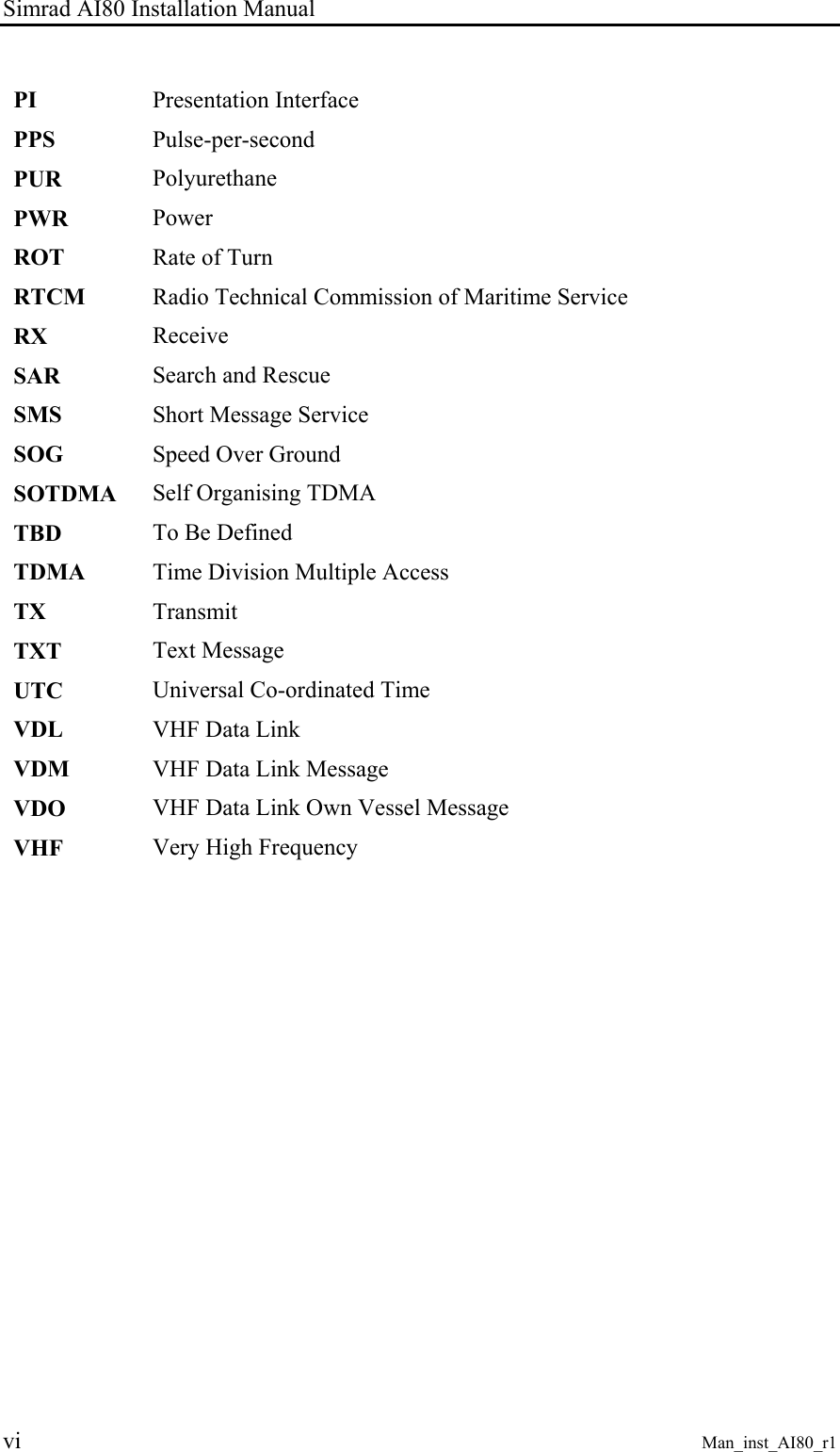 Simrad AI80 Installation Manual vi Man_inst_AI80_r1 PI Presentation Interface PPS Pulse-per-second PUR Polyurethane PWR Power ROT Rate of Turn RTCM Radio Technical Commission of Maritime Service RX Receive SAR Search and Rescue SMS Short Message Service SOG Speed Over Ground SOTDMA Self Organising TDMA TBD To Be Defined TDMA Time Division Multiple Access TX Transmit TXT Text Message UTC Universal Co-ordinated Time VDL VHF Data Link VDM VHF Data Link Message VDO VHF Data Link Own Vessel Message VHF Very High Frequency