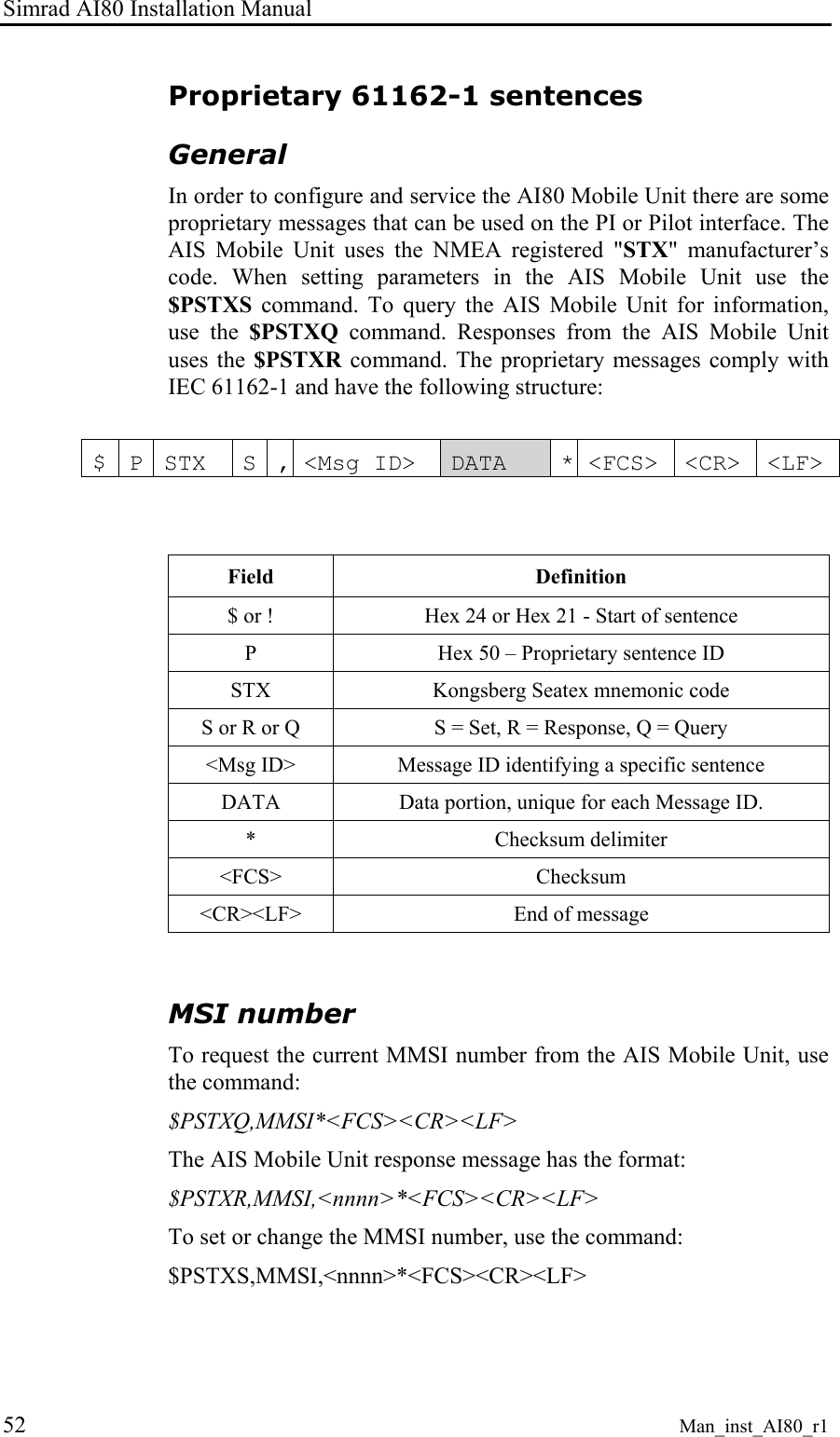 Simrad AI80 Installation Manual 52 Man_inst_AI80_r1 Proprietary 61162-1 sentences General In order to configure and service the AI80 Mobile Unit there are some proprietary messages that can be used on the PI or Pilot interface. The AIS Mobile Unit uses the NMEA registered "STX" manufacturer’s code. When setting parameters in the AIS Mobile Unit use the $PSTXS command. To query the AIS Mobile Unit for information, use the $PSTXQ command. Responses from the AIS Mobile Unit uses the $PSTXR command. The proprietary messages comply with IEC 61162-1 and have the following structure: $ P STX S , <Msg ID> DATA * <FCS> <CR> <LF> Field Definition $ or ! Hex 24 or Hex 21 - Start of sentence P Hex 50 – Proprietary sentence ID STX Kongsberg Seatex mnemonic code S or R or Q S = Set, R = Response, Q = Query <Msg ID> Message ID identifying a specific sentence DATA Data portion, unique for each Message ID. * Checksum delimiter <FCS> Checksum <CR><LF> End of message MSI number To request the current MMSI number from the AIS Mobile Unit, use the command: $PSTXQ,MMSI*<FCS><CR><LF> The AIS Mobile Unit response message has the format: $PSTXR,MMSI,<nnnn>*<FCS><CR><LF> To set or change the MMSI number, use the command: $PSTXS,MMSI,<nnnn>*<FCS><CR><LF>