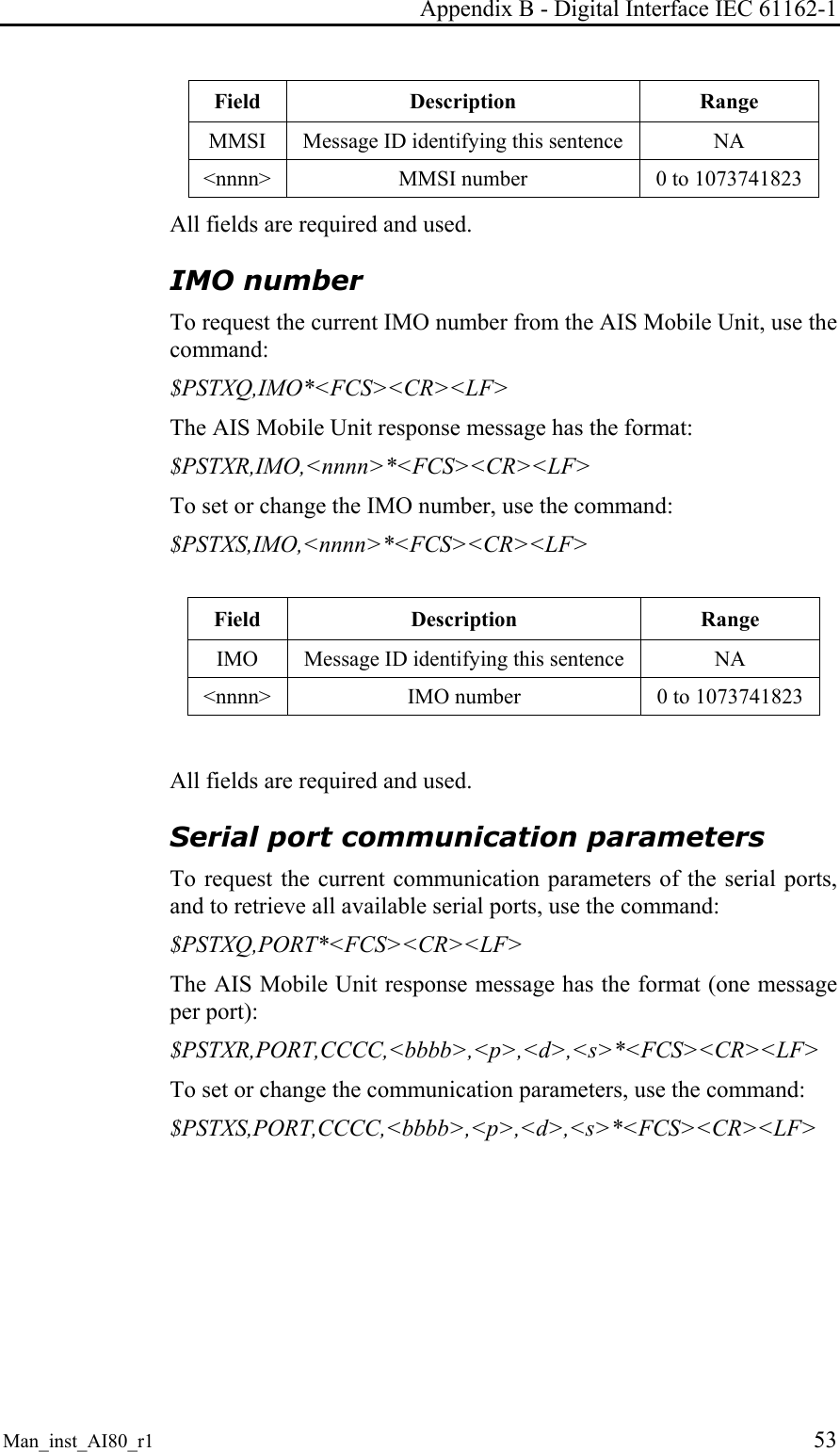 Appendix B - Digital Interface IEC 61162-1 Man_inst_AI80_r1 53 Field Description Range MMSI Message ID identifying this sentence NA <nnnn> MMSI number 0 to 1073741823 All fields are required and used. IMO number To request the current IMO number from the AIS Mobile Unit, use the command: $PSTXQ,IMO*<FCS><CR><LF> The AIS Mobile Unit response message has the format: $PSTXR,IMO,<nnnn>*<FCS><CR><LF> To set or change the IMO number, use the command: $PSTXS,IMO,<nnnn>*<FCS><CR><LF> Field Description Range IMO Message ID identifying this sentence NA <nnnn> IMO number 0 to 1073741823 All fields are required and used. Serial port communication parameters To request the current communication parameters of the serial ports, and to retrieve all available serial ports, use the command: $PSTXQ,PORT*<FCS><CR><LF> The AIS Mobile Unit response message has the format (one message per port): $PSTXR,PORT,CCCC,<bbbb>,<p>,<d>,<s>*<FCS><CR><LF> To set or change the communication parameters, use the command: $PSTXS,PORT,CCCC,<bbbb>,<p>,<d>,<s>*<FCS><CR><LF>