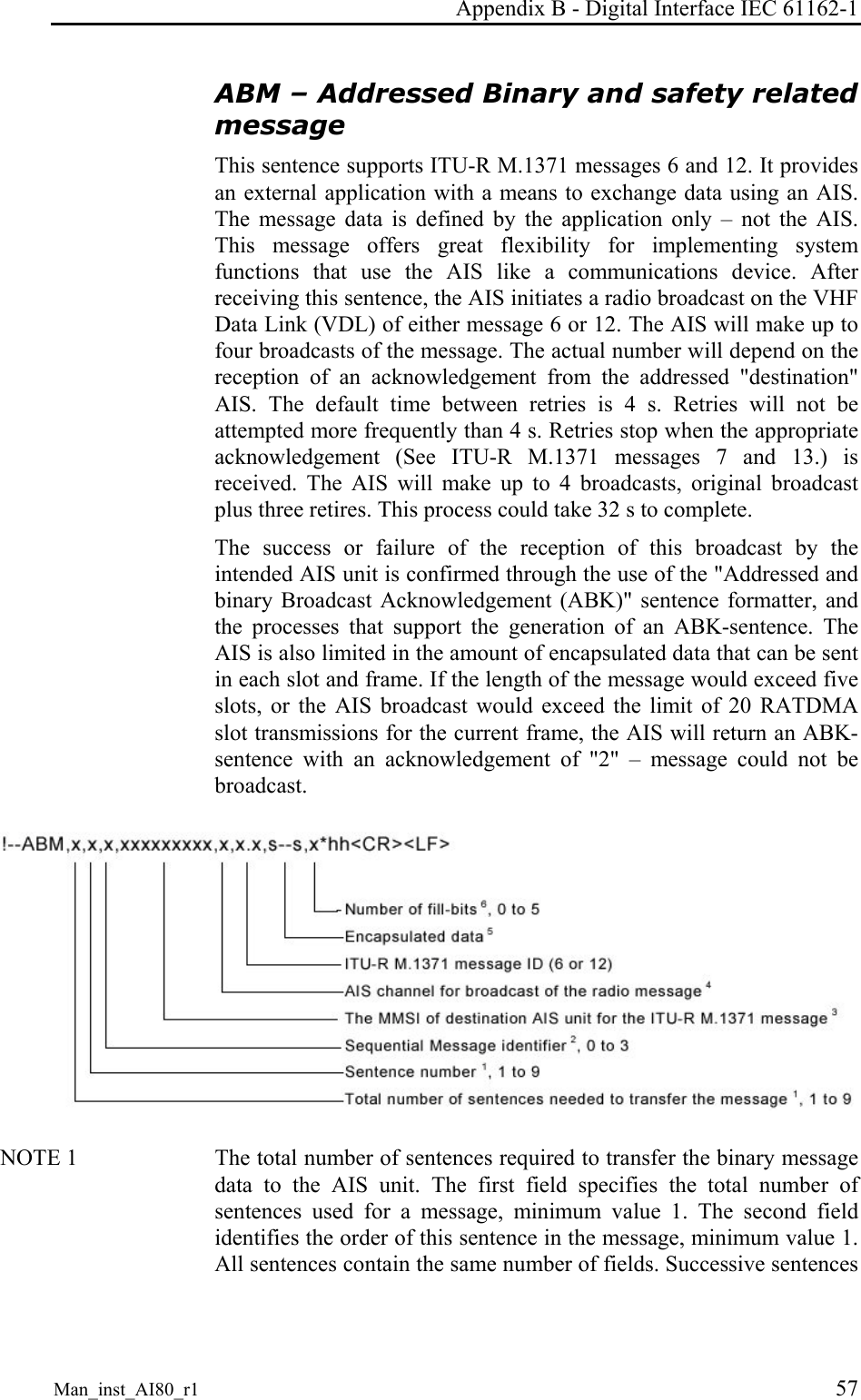 Appendix B - Digital Interface IEC 61162-1 Man_inst_AI80_r1 57 ABM – Addressed Binary and safety related message This sentence supports ITU-R M.1371 messages 6 and 12. It provides an external application with a means to exchange data using an AIS. The message data is defined by the application only – not the AIS. This message offers great flexibility for implementing system functions that use the AIS like a communications device. After receiving this sentence, the AIS initiates a radio broadcast on the VHF Data Link (VDL) of either message 6 or 12. The AIS will make up to four broadcasts of the message. The actual number will depend on the reception of an acknowledgement from the addressed "destination" AIS. The default time between retries is 4 s. Retries will not be attempted more frequently than 4 s. Retries stop when the appropriate acknowledgement (See ITU-R M.1371 messages 7 and 13.) is received. The AIS will make up to 4 broadcasts, original broadcast plus three retires. This process could take 32 s to complete. The success or failure of the reception of this broadcast by the intended AIS unit is confirmed through the use of the "Addressed and binary Broadcast Acknowledgement (ABK)" sentence formatter, and the processes that support the generation of an ABK-sentence. The AIS is also limited in the amount of encapsulated data that can be sent in each slot and frame. If the length of the message would exceed five slots, or the AIS broadcast would exceed the limit of 20 RATDMA slot transmissions for the current frame, the AIS will return an ABK-sentence with an acknowledgement of "2" – message could not be broadcast. NOTE 1 The total number of sentences required to transfer the binary message data to the AIS unit. The first field specifies the total number of sentences used for a message, minimum value 1. The second field identifies the order of this sentence in the message, minimum value 1. All sentences contain the same number of fields. Successive sentences
