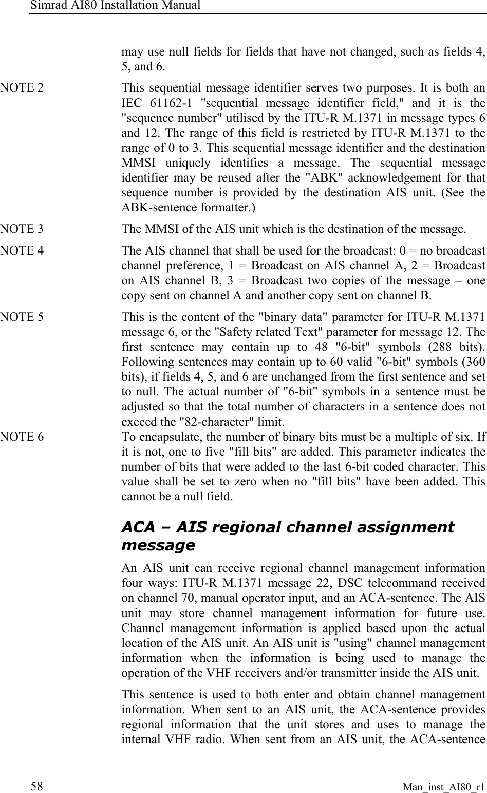Simrad AI80 Installation Manual 58 Man_inst_AI80_r1 may use null fields for fields that have not changed, such as fields 4, 5, and 6. NOTE 2 This sequential message identifier serves two purposes. It is both an IEC 61162-1 "sequential message identifier field," and it is the "sequence number" utilised by the ITU-R M.1371 in message types 6 and 12. The range of this field is restricted by ITU-R M.1371 to the range of 0 to 3. This sequential message identifier and the destination MMSI uniquely identifies a message. The sequential message identifier may be reused after the "ABK" acknowledgement for that sequence number is provided by the destination AIS unit. (See the ABK-sentence formatter.) NOTE 3 The MMSI of the AIS unit which is the destination of the message. NOTE 4 The AIS channel that shall be used for the broadcast: 0 = no broadcast channel preference, 1 = Broadcast on AIS channel A, 2 = Broadcast on AIS channel B, 3 = Broadcast two copies of the message – one copy sent on channel A and another copy sent on channel B. NOTE 5 This is the content of the "binary data" parameter for ITU-R M.1371 message 6, or the "Safety related Text" parameter for message 12. The first sentence may contain up to 48 "6-bit" symbols (288 bits). Following sentences may contain up to 60 valid "6-bit" symbols (360 bits), if fields 4, 5, and 6 are unchanged from the first sentence and set to null. The actual number of "6-bit" symbols in a sentence must be adjusted so that the total number of characters in a sentence does not exceed the "82-character" limit. NOTE 6 To encapsulate, the number of binary bits must be a multiple of six. If it is not, one to five "fill bits" are added. This parameter indicates the number of bits that were added to the last 6-bit coded character. This value shall be set to zero when no "fill bits" have been added. This cannot be a null field. ACA – AIS regional channel assignment message An AIS unit can receive regional channel management information four ways: ITU-R M.1371 message 22, DSC telecommand received on channel 70, manual operator input, and an ACA-sentence. The AIS unit may store channel management information for future use. Channel management information is applied based upon the actual location of the AIS unit. An AIS unit is "using" channel management information when the information is being used to manage the operation of the VHF receivers and/or transmitter inside the AIS unit. This sentence is used to both enter and obtain channel management information. When sent to an AIS unit, the ACA-sentence provides regional information that the unit stores and uses to manage the internal VHF radio. When sent from an AIS unit, the ACA-sentence