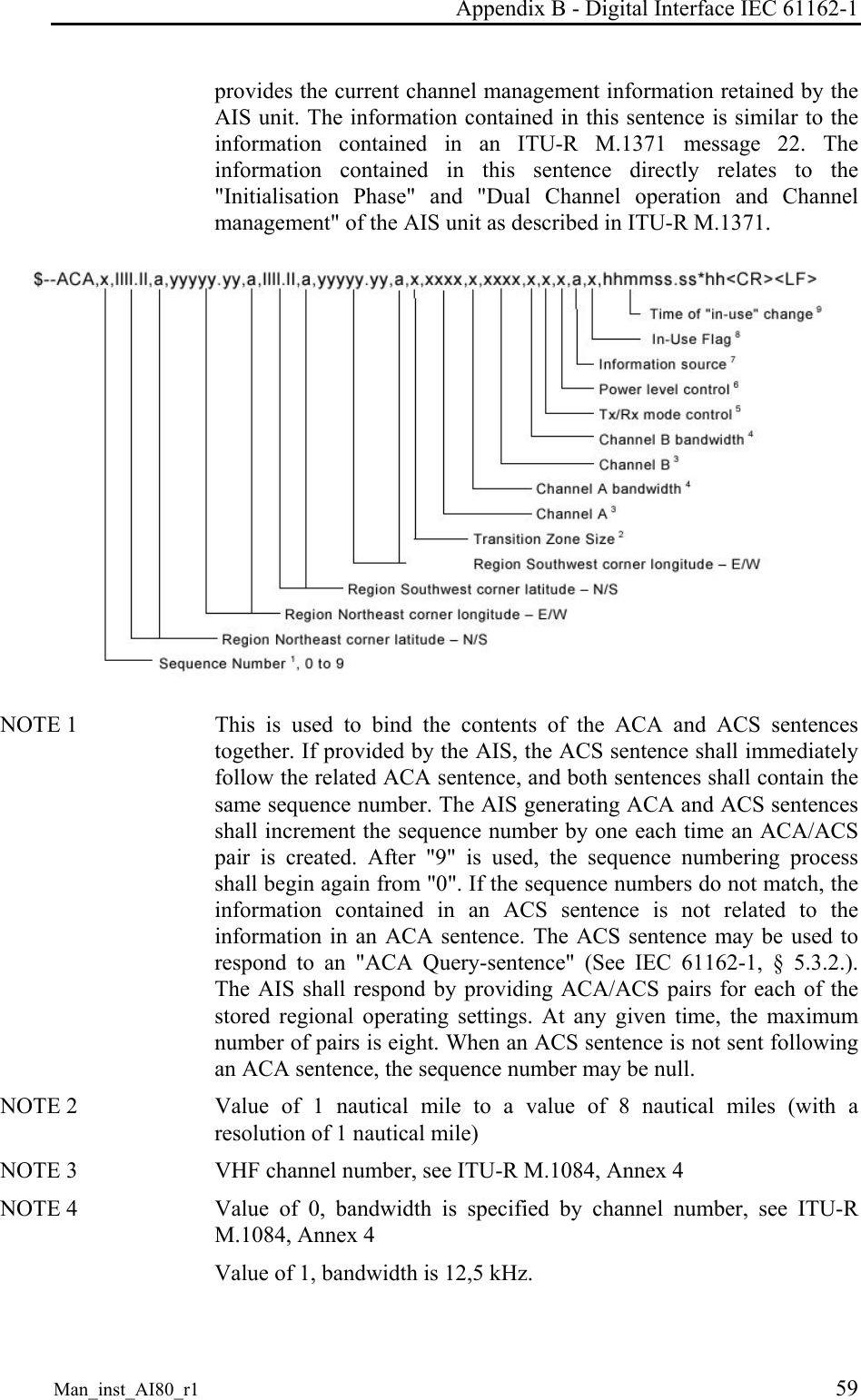 Appendix B - Digital Interface IEC 61162-1 Man_inst_AI80_r1 59 provides the current channel management information retained by the AIS unit. The information contained in this sentence is similar to the information contained in an ITU-R M.1371 message 22. The information contained in this sentence directly relates to the "Initialisation Phase" and "Dual Channel operation and Channel management" of the AIS unit as described in ITU-R M.1371. NOTE 1 This is used to bind the contents of the ACA and ACS sentences together. If provided by the AIS, the ACS sentence shall immediately follow the related ACA sentence, and both sentences shall contain the same sequence number. The AIS generating ACA and ACS sentences shall increment the sequence number by one each time an ACA/ACS pair is created. After "9" is used, the sequence numbering process shall begin again from "0". If the sequence numbers do not match, the information contained in an ACS sentence is not related to the information in an ACA sentence. The ACS sentence may be used to respond to an "ACA Query-sentence" (See IEC 61162-1, § 5.3.2.). The AIS shall respond by providing ACA/ACS pairs for each of the stored regional operating settings. At any given time, the maximum number of pairs is eight. When an ACS sentence is not sent following an ACA sentence, the sequence number may be null. NOTE 2 Value of 1 nautical mile to a value of 8 nautical miles (with a resolution of 1 nautical mile) NOTE 3 VHF channel number, see ITU-R M.1084, Annex 4 NOTE 4 Value of 0, bandwidth is specified by channel number, see ITU-R M.1084, Annex 4 Value of 1, bandwidth is 12,5 kHz.