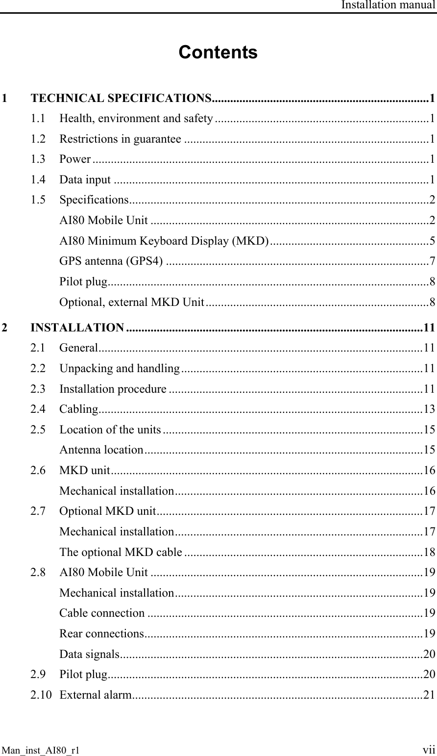 Installation manual Man_inst_AI80_r1 vii Contents 1 TECHNICAL SPECIFICATIONS.......................................................................1 1.1 Health, environment and safety ......................................................................1 1.2 Restrictions in guarantee ................................................................................1 1.3 Power ..............................................................................................................1 1.4 Data input .......................................................................................................1 1.5 Specifications..................................................................................................2 AI80 Mobile Unit ...........................................................................................2 AI80 Minimum Keyboard Display (MKD)....................................................5 GPS antenna (GPS4) ......................................................................................7 Pilot plug.........................................................................................................8 Optional, external MKD Unit.........................................................................8 2 INSTALLATION .................................................................................................11 2.1 General..........................................................................................................11 2.2 Unpacking and handling...............................................................................11 2.3 Installation procedure ...................................................................................11 2.4 Cabling..........................................................................................................13 2.5 Location of the units .....................................................................................15 Antenna location...........................................................................................15 2.6 MKD unit......................................................................................................16 Mechanical installation.................................................................................16 2.7 Optional MKD unit.......................................................................................17 Mechanical installation.................................................................................17 The optional MKD cable ..............................................................................18 2.8 AI80 Mobile Unit .........................................................................................19 Mechanical installation.................................................................................19 Cable connection ..........................................................................................19 Rear connections...........................................................................................19 Data signals...................................................................................................20 2.9 Pilot plug.......................................................................................................20 2.10 External alarm...............................................................................................21
