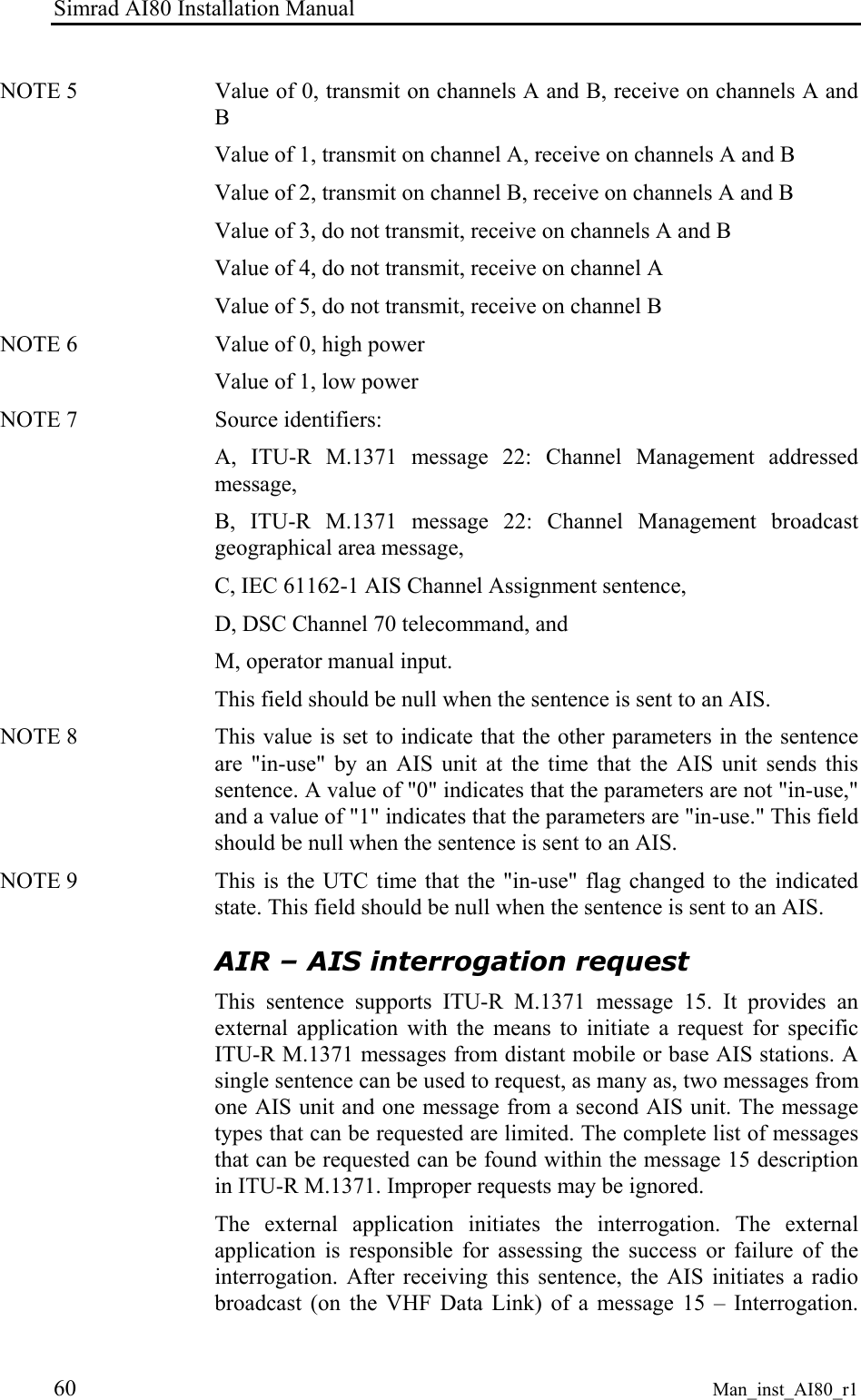 Simrad AI80 Installation Manual 60 Man_inst_AI80_r1 NOTE 5 Value of 0, transmit on channels A and B, receive on channels A and B Value of 1, transmit on channel A, receive on channels A and B Value of 2, transmit on channel B, receive on channels A and B Value of 3, do not transmit, receive on channels A and B Value of 4, do not transmit, receive on channel A Value of 5, do not transmit, receive on channel B NOTE 6 Value of 0, high power Value of 1, low power NOTE 7 Source identifiers: A, ITU-R M.1371 message 22: Channel Management addressed message, B, ITU-R M.1371 message 22: Channel Management broadcast geographical area message, C, IEC 61162-1 AIS Channel Assignment sentence, D, DSC Channel 70 telecommand, and M, operator manual input. This field should be null when the sentence is sent to an AIS. NOTE 8 This value is set to indicate that the other parameters in the sentence are "in-use" by an AIS unit at the time that the AIS unit sends this sentence. A value of "0" indicates that the parameters are not "in-use," and a value of "1" indicates that the parameters are "in-use." This field should be null when the sentence is sent to an AIS. NOTE 9 This is the UTC time that the "in-use" flag changed to the indicated state. This field should be null when the sentence is sent to an AIS. AIR – AIS interrogation request This sentence supports ITU-R M.1371 message 15. It provides an external application with the means to initiate a request for specific ITU-R M.1371 messages from distant mobile or base AIS stations. A single sentence can be used to request, as many as, two messages from one AIS unit and one message from a second AIS unit. The message types that can be requested are limited. The complete list of messages that can be requested can be found within the message 15 description in ITU-R M.1371. Improper requests may be ignored. The external application initiates the interrogation. The external application is responsible for assessing the success or failure of the interrogation. After receiving this sentence, the AIS initiates a radio broadcast (on the VHF Data Link) of a message 15 – Interrogation.