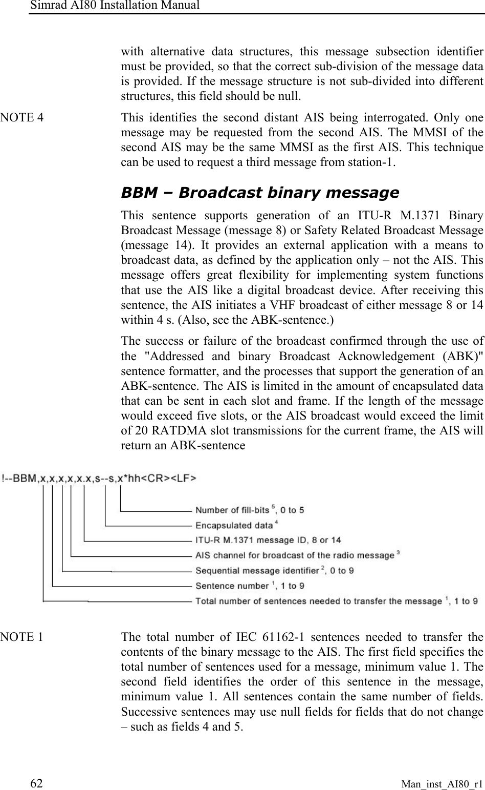 Simrad AI80 Installation Manual 62 Man_inst_AI80_r1 with alternative data structures, this message subsection identifier must be provided, so that the correct sub-division of the message data is provided. If the message structure is not sub-divided into different structures, this field should be null. NOTE 4 This identifies the second distant AIS being interrogated. Only one message may be requested from the second AIS. The MMSI of the second AIS may be the same MMSI as the first AIS. This technique can be used to request a third message from station-1. BBM – Broadcast binary message This sentence supports generation of an ITU-R M.1371 Binary Broadcast Message (message 8) or Safety Related Broadcast Message (message 14). It provides an external application with a means to broadcast data, as defined by the application only – not the AIS. This message offers great flexibility for implementing system functions that use the AIS like a digital broadcast device. After receiving this sentence, the AIS initiates a VHF broadcast of either message 8 or 14 within 4 s. (Also, see the ABK-sentence.) The success or failure of the broadcast confirmed through the use of the "Addressed and binary Broadcast Acknowledgement (ABK)" sentence formatter, and the processes that support the generation of an ABK-sentence. The AIS is limited in the amount of encapsulated data that can be sent in each slot and frame. If the length of the message would exceed five slots, or the AIS broadcast would exceed the limit of 20 RATDMA slot transmissions for the current frame, the AIS will return an ABK-sentence NOTE 1 The total number of IEC 61162-1 sentences needed to transfer the contents of the binary message to the AIS. The first field specifies the total number of sentences used for a message, minimum value 1. The second field identifies the order of this sentence in the message, minimum value 1. All sentences contain the same number of fields. Successive sentences may use null fields for fields that do not change – such as fields 4 and 5.