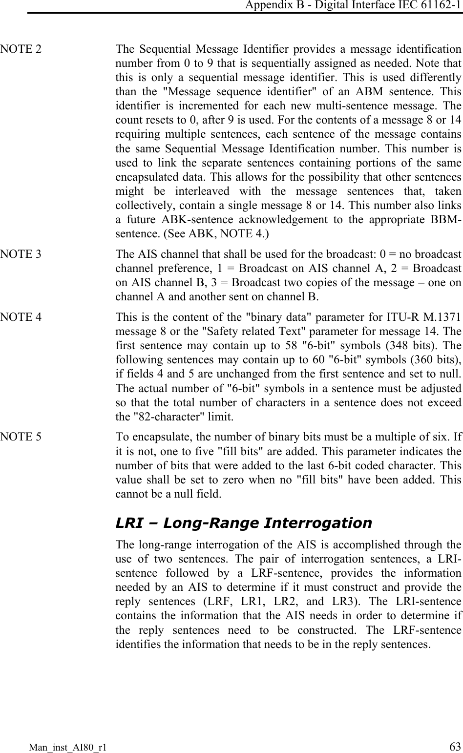Appendix B - Digital Interface IEC 61162-1 Man_inst_AI80_r1 63 NOTE 2 The Sequential Message Identifier provides a message identification number from 0 to 9 that is sequentially assigned as needed. Note that this is only a sequential message identifier. This is used differently than the "Message sequence identifier" of an ABM sentence. This identifier is incremented for each new multi-sentence message. The count resets to 0, after 9 is used. For the contents of a message 8 or 14 requiring multiple sentences, each sentence of the message contains the same Sequential Message Identification number. This number is used to link the separate sentences containing portions of the same encapsulated data. This allows for the possibility that other sentences might be interleaved with the message sentences that, taken collectively, contain a single message 8 or 14. This number also links a future ABK-sentence acknowledgement to the appropriate BBM-sentence. (See ABK, NOTE 4.) NOTE 3 The AIS channel that shall be used for the broadcast: 0 = no broadcast channel preference, 1 = Broadcast on AIS channel A, 2 = Broadcast on AIS channel B, 3 = Broadcast two copies of the message – one on channel A and another sent on channel B. NOTE 4 This is the content of the "binary data" parameter for ITU-R M.1371 message 8 or the "Safety related Text" parameter for message 14. The first sentence may contain up to 58 "6-bit" symbols (348 bits). The following sentences may contain up to 60 "6-bit" symbols (360 bits), if fields 4 and 5 are unchanged from the first sentence and set to null. The actual number of "6-bit" symbols in a sentence must be adjusted so that the total number of characters in a sentence does not exceed the "82-character" limit. NOTE 5 To encapsulate, the number of binary bits must be a multiple of six. If it is not, one to five "fill bits" are added. This parameter indicates the number of bits that were added to the last 6-bit coded character. This value shall be set to zero when no "fill bits" have been added. This cannot be a null field. LRI – Long-Range Interrogation The long-range interrogation of the AIS is accomplished through the use of two sentences. The pair of interrogation sentences, a LRI-sentence followed by a LRF-sentence, provides the information needed by an AIS to determine if it must construct and provide the reply sentences (LRF, LR1, LR2, and LR3). The LRI-sentence contains the information that the AIS needs in order to determine if the reply sentences need to be constructed. The LRF-sentence identifies the information that needs to be in the reply sentences.