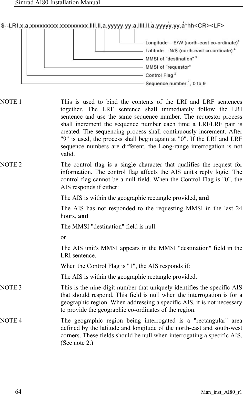 Simrad AI80 Installation Manual 64 Man_inst_AI80_r1 NOTE 1 This is used to bind the contents of the LRI and LRF sentences together. The LRF sentence shall immediately follow the LRI sentence and use the same sequence number. The requestor process shall increment the sequence number each time a LRI/LRF pair is created. The sequencing process shall continuously increment. After "9" is used, the process shall begin again at "0". If the LRI and LRF sequence numbers are different, the Long-range interrogation is not valid. NOTE 2 The control flag is a single character that qualifies the request for information. The control flag affects the AIS unit's reply logic. The control flag cannot be a null field. When the Control Flag is "0", the AIS responds if either: The AIS is within the geographic rectangle provided, and The AIS has not responded to the requesting MMSI in the last 24 hours, and The MMSI "destination" field is null. or The AIS unit's MMSI appears in the MMSI "destination" field in the LRI sentence. When the Control Flag is "1", the AIS responds if: The AIS is within the geographic rectangle provided. NOTE 3 This is the nine-digit number that uniquely identifies the specific AIS that should respond. This field is null when the interrogation is for a geographic region. When addressing a specific AIS, it is not necessary to provide the geographic co-ordinates of the region. NOTE 4 The geographic region being interrogated is a "rectangular" area defined by the latitude and longitude of the north-east and south-west corners. These fields should be null when interrogating a specific AIS. (See note 2.)