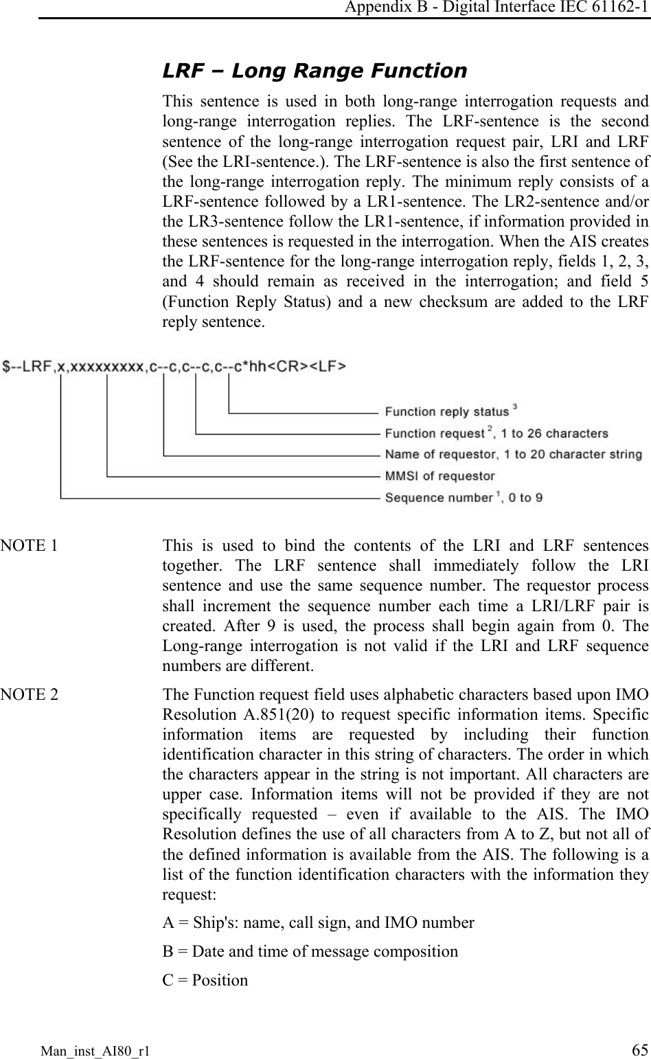 Appendix B - Digital Interface IEC 61162-1 Man_inst_AI80_r1 65 LRF – Long Range Function This sentence is used in both long-range interrogation requests and long-range interrogation replies. The LRF-sentence is the second sentence of the long-range interrogation request pair, LRI and LRF (See the LRI-sentence.). The LRF-sentence is also the first sentence of the long-range interrogation reply. The minimum reply consists of a LRF-sentence followed by a LR1-sentence. The LR2-sentence and/or the LR3-sentence follow the LR1-sentence, if information provided in these sentences is requested in the interrogation. When the AIS creates the LRF-sentence for the long-range interrogation reply, fields 1, 2, 3, and 4 should remain as received in the interrogation; and field 5 (Function Reply Status) and a new checksum are added to the LRF reply sentence. NOTE 1 This is used to bind the contents of the LRI and LRF sentences together. The LRF sentence shall immediately follow the LRI sentence and use the same sequence number. The requestor process shall increment the sequence number each time a LRI/LRF pair is created. After 9 is used, the process shall begin again from 0. The Long-range interrogation is not valid if the LRI and LRF sequence numbers are different. NOTE 2 The Function request field uses alphabetic characters based upon IMO Resolution A.851(20) to request specific information items. Specific information items are requested by including their function identification character in this string of characters. The order in which the characters appear in the string is not important. All characters are upper case. Information items will not be provided if they are not specifically requested – even if available to the AIS. The IMO Resolution defines the use of all characters from A to Z, but not all of the defined information is available from the AIS. The following is a list of the function identification characters with the information they request: A = Ship's: name, call sign, and IMO number B = Date and time of message composition C = Position