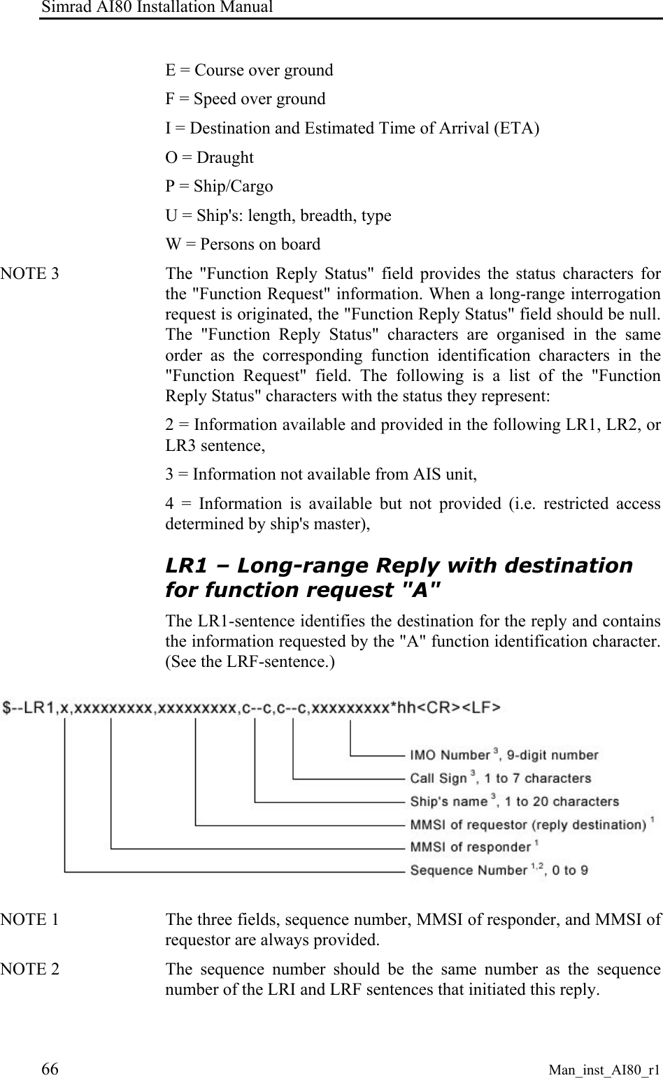Simrad AI80 Installation Manual 66 Man_inst_AI80_r1 E = Course over ground F = Speed over ground I = Destination and Estimated Time of Arrival (ETA) O = Draught P = Ship/Cargo U = Ship's: length, breadth, type W = Persons on board NOTE 3 The "Function Reply Status" field provides the status characters for the "Function Request" information. When a long-range interrogation request is originated, the "Function Reply Status" field should be null. The "Function Reply Status" characters are organised in the same order as the corresponding function identification characters in the "Function Request" field. The following is a list of the "Function Reply Status" characters with the status they represent: 2 = Information available and provided in the following LR1, LR2, or LR3 sentence, 3 = Information not available from AIS unit, 4 = Information is available but not provided (i.e. restricted access determined by ship's master), LR1 – Long-range Reply with destination for function request "A" The LR1-sentence identifies the destination for the reply and contains the information requested by the "A" function identification character. (See the LRF-sentence.) NOTE 1 The three fields, sequence number, MMSI of responder, and MMSI of requestor are always provided. NOTE 2 The sequence number should be the same number as the sequence number of the LRI and LRF sentences that initiated this reply.