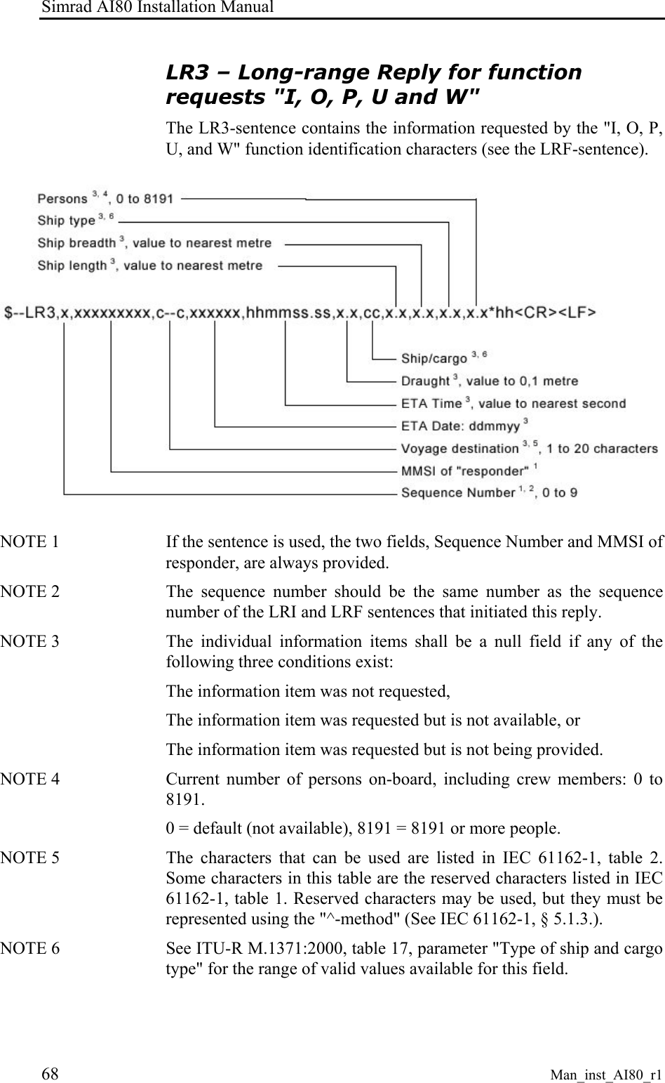 Simrad AI80 Installation Manual 68 Man_inst_AI80_r1 LR3 – Long-range Reply for function requests "I, O, P, U and W" The LR3-sentence contains the information requested by the "I, O, P, U, and W" function identification characters (see the LRF-sentence). NOTE 1 If the sentence is used, the two fields, Sequence Number and MMSI of responder, are always provided. NOTE 2 The sequence number should be the same number as the sequence number of the LRI and LRF sentences that initiated this reply. NOTE 3 The individual information items shall be a null field if any of the following three conditions exist: The information item was not requested, The information item was requested but is not available, or The information item was requested but is not being provided. NOTE 4 Current number of persons on-board, including crew members: 0 to 8191. 0 = default (not available), 8191 = 8191 or more people. NOTE 5 The characters that can be used are listed in IEC 61162-1, table 2. Some characters in this table are the reserved characters listed in IEC 61162-1, table 1. Reserved characters may be used, but they must be represented using the "^-method" (See IEC 61162-1, § 5.1.3.). NOTE 6 See ITU-R M.1371:2000, table 17, parameter "Type of ship and cargo type" for the range of valid values available for this field.