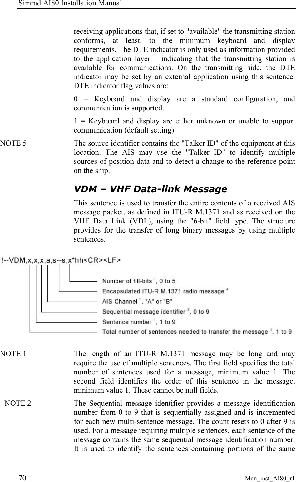 Simrad AI80 Installation Manual 70 Man_inst_AI80_r1 receiving applications that, if set to "available" the transmitting station conforms, at least, to the minimum keyboard and display requirements. The DTE indicator is only used as information provided to the application layer – indicating that the transmitting station is available for communications. On the transmitting side, the DTE indicator may be set by an external application using this sentence. DTE indicator flag values are: 0 = Keyboard and display are a standard configuration, and communication is supported. 1 = Keyboard and display are either unknown or unable to support communication (default setting). NOTE 5 The source identifier contains the "Talker ID" of the equipment at this location. The AIS may use the "Talker ID" to identify multiple sources of position data and to detect a change to the reference point on the ship. VDM – VHF Data-link Message This sentence is used to transfer the entire contents of a received AIS message packet, as defined in ITU-R M.1371 and as received on the VHF Data Link (VDL), using the "6-bit" field type. The structure provides for the transfer of long binary messages by using multiple sentences. NOTE 1 The length of an ITU-R M.1371 message may be long and may require the use of multiple sentences. The first field specifies the total number of sentences used for a message, minimum value 1. The second field identifies the order of this sentence in the message, minimum value 1. These cannot be null fields. NOTE 2 The Sequential message identifier provides a message identification number from 0 to 9 that is sequentially assigned and is incremented for each new multi-sentence message. The count resets to 0 after 9 is used. For a message requiring multiple sentences, each sentence of the message contains the same sequential message identification number. It is used to identify the sentences containing portions of the same