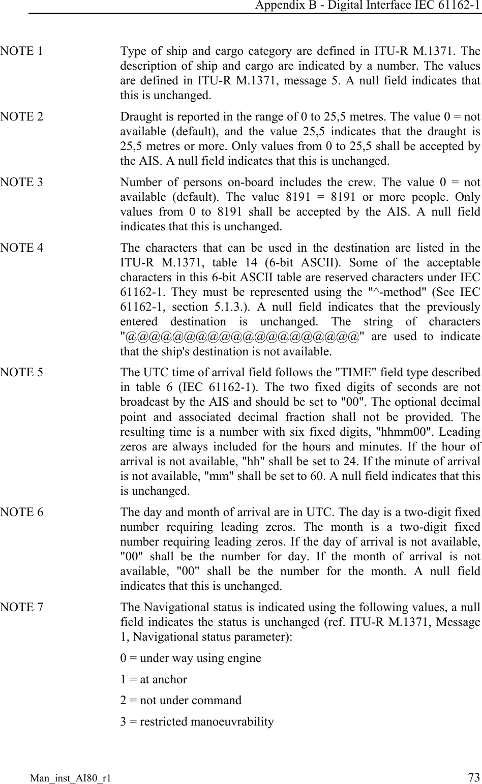 Appendix B - Digital Interface IEC 61162-1 Man_inst_AI80_r1 73 NOTE 1 Type of ship and cargo category are defined in ITU-R M.1371. The description of ship and cargo are indicated by a number. The values are defined in ITU-R M.1371, message 5. A null field indicates that this is unchanged. NOTE 2 Draught is reported in the range of 0 to 25,5 metres. The value 0 = not available (default), and the value 25,5 indicates that the draught is 25,5 metres or more. Only values from 0 to 25,5 shall be accepted by the AIS. A null field indicates that this is unchanged. NOTE 3 Number of persons on-board includes the crew. The value 0 = not available (default). The value 8191 = 8191 or more people. Only values from 0 to 8191 shall be accepted by the AIS. A null field indicates that this is unchanged. NOTE 4 The characters that can be used in the destination are listed in the ITU-R M.1371, table 14 (6-bit ASCII). Some of the acceptable characters in this 6-bit ASCII table are reserved characters under IEC 61162-1. They must be represented using the "^-method" (See IEC 61162-1, section 5.1.3.). A null field indicates that the previously entered destination is unchanged. The string of characters "@@@@@@@@@@@@@@@@@@@@" are used to indicate that the ship's destination is not available. NOTE 5 The UTC time of arrival field follows the "TIME" field type described in table 6 (IEC 61162-1). The two fixed digits of seconds are not broadcast by the AIS and should be set to "00". The optional decimal point and associated decimal fraction shall not be provided. The resulting time is a number with six fixed digits, "hhmm00". Leading zeros are always included for the hours and minutes. If the hour of arrival is not available, "hh" shall be set to 24. If the minute of arrival is not available, "mm" shall be set to 60. A null field indicates that this is unchanged. NOTE 6 The day and month of arrival are in UTC. The day is a two-digit fixed number requiring leading zeros. The month is a two-digit fixed number requiring leading zeros. If the day of arrival is not available, "00" shall be the number for day. If the month of arrival is not available, "00" shall be the number for the month. A null field indicates that this is unchanged. NOTE 7 The Navigational status is indicated using the following values, a null field indicates the status is unchanged (ref. ITU-R M.1371, Message 1, Navigational status parameter): 0 = under way using engine 1 = at anchor 2 = not under command 3 = restricted manoeuvrability