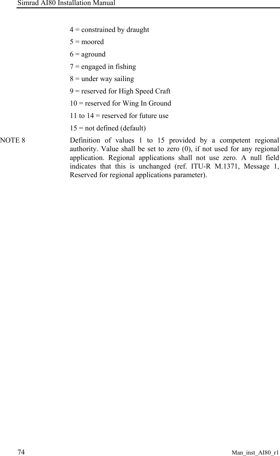 Simrad AI80 Installation Manual 74 Man_inst_AI80_r1 4 = constrained by draught 5 = moored 6 = aground 7 = engaged in fishing 8 = under way sailing 9 = reserved for High Speed Craft 10 = reserved for Wing In Ground 11 to 14 = reserved for future use 15 = not defined (default) NOTE 8 Definition of values 1 to 15 provided by a competent regional authority. Value shall be set to zero (0), if not used for any regional application. Regional applications shall not use zero. A null field indicates that this is unchanged (ref. ITU-R M.1371, Message 1, Reserved for regional applications parameter).