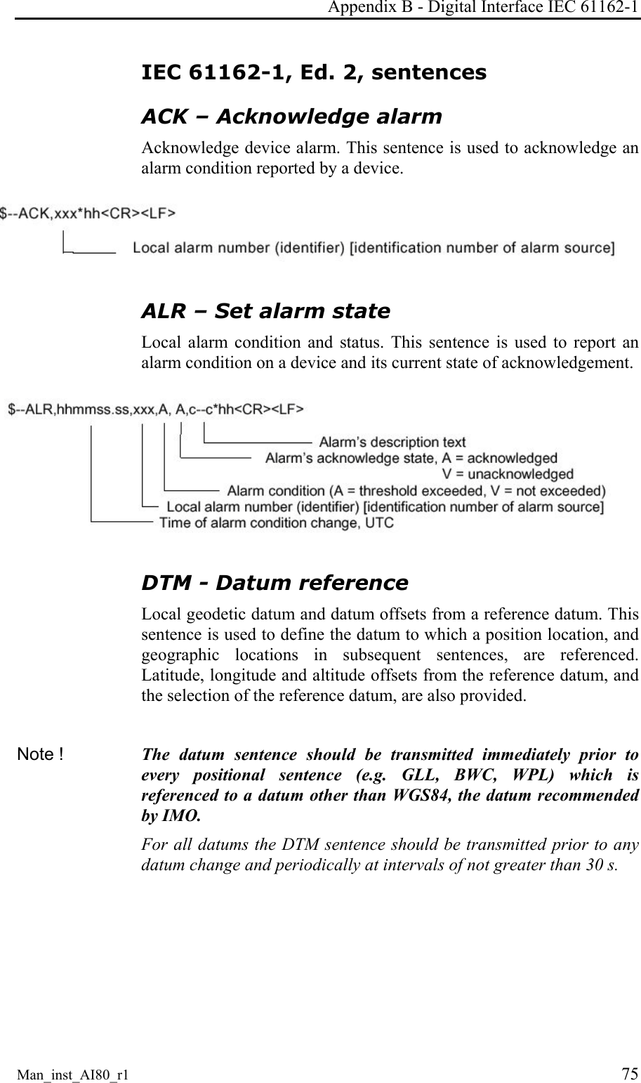 Appendix B - Digital Interface IEC 61162-1 Man_inst_AI80_r1 75 IEC 61162-1, Ed. 2, sentences ACK – Acknowledge alarm Acknowledge device alarm. This sentence is used to acknowledge an alarm condition reported by a device. ALR – Set alarm state Local alarm condition and status. This sentence is used to report an alarm condition on a device and its current state of acknowledgement. DTM - Datum reference Local geodetic datum and datum offsets from a reference datum. This sentence is used to define the datum to which a position location, and geographic locations in subsequent sentences, are referenced. Latitude, longitude and altitude offsets from the reference datum, and the selection of the reference datum, are also provided. Note ! The datum sentence should be transmitted immediately prior to every positional sentence (e.g. GLL, BWC, WPL) which is referenced to a datum other than WGS84, the datum recommended by IMO. For all datums the DTM sentence should be transmitted prior to any datum change and periodically at intervals of not greater than 30 s.