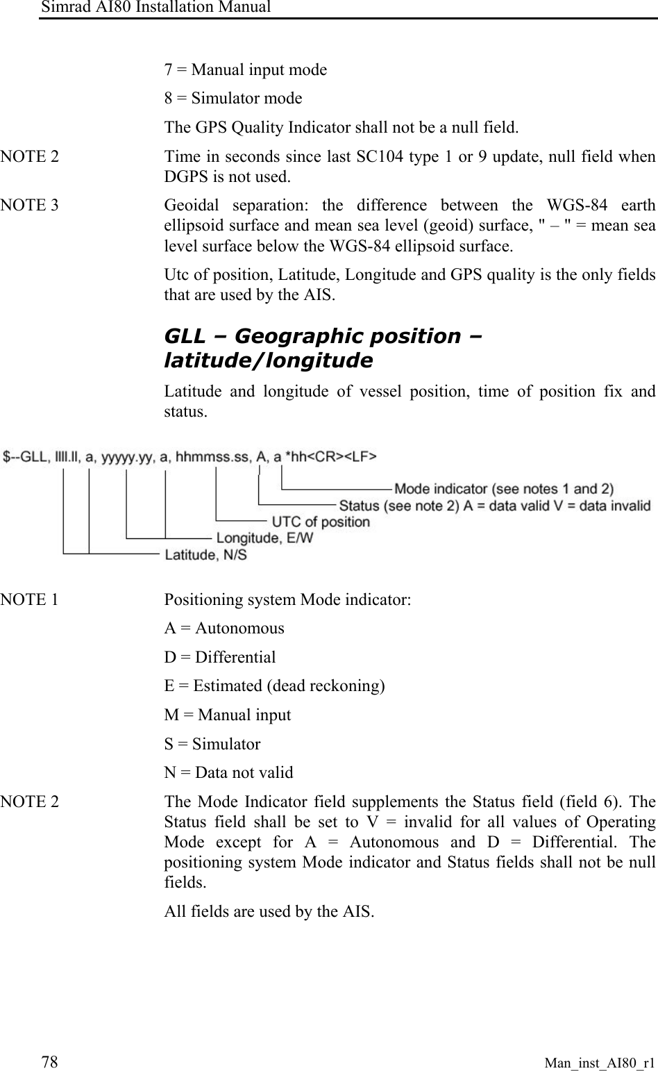 Simrad AI80 Installation Manual 78 Man_inst_AI80_r1 7 = Manual input mode 8 = Simulator mode The GPS Quality Indicator shall not be a null field. NOTE 2 Time in seconds since last SC104 type 1 or 9 update, null field when DGPS is not used. NOTE 3 Geoidal separation: the difference between the WGS-84 earth ellipsoid surface and mean sea level (geoid) surface, " – " = mean sea level surface below the WGS-84 ellipsoid surface. Utc of position, Latitude, Longitude and GPS quality is the only fields that are used by the AIS. GLL – Geographic position – latitude/longitude Latitude and longitude of vessel position, time of position fix and status. NOTE 1 Positioning system Mode indicator: A = Autonomous D = Differential E = Estimated (dead reckoning) M = Manual input S = Simulator N = Data not valid NOTE 2 The Mode Indicator field supplements the Status field (field 6). The Status field shall be set to V = invalid for all values of Operating Mode except for A = Autonomous and D = Differential. The positioning system Mode indicator and Status fields shall not be null fields. All fields are used by the AIS.