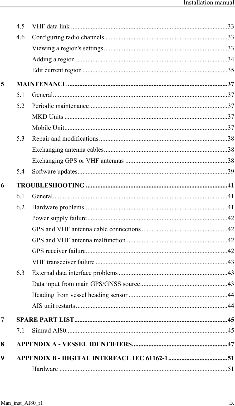 Installation manual Man_inst_AI80_r1 ix 4.5 VHF data link ...............................................................................................33 4.6 Configuring radio channels ..........................................................................33 Viewing a region's settings...........................................................................33 Adding a region ............................................................................................34 Edit current region ........................................................................................35 5 MAINTENANCE .................................................................................................37 5.1 General..........................................................................................................37 5.2 Periodic maintenance....................................................................................37 MKD Units ...................................................................................................37 Mobile Unit...................................................................................................37 5.3 Repair and modifications..............................................................................38 Exchanging antenna cables...........................................................................38 Exchanging GPS or VHF antennas ..............................................................38 5.4 Software updates...........................................................................................39 6 TROUBLESHOOTING ......................................................................................41 6.1 General..........................................................................................................41 6.2 Hardware problems.......................................................................................41 Power supply failure.....................................................................................42 GPS and VHF antenna cable connections ....................................................42 GPS and VHF antenna malfunction .............................................................42 GPS receiver failure......................................................................................42 VHF transceiver failure ................................................................................43 6.3 External data interface problems ..................................................................43 Data input from main GPS/GNSS source.....................................................43 Heading from vessel heading sensor ............................................................44 AIS unit restarts ............................................................................................44 7 SPARE PART LIST.............................................................................................45 7.1 Simrad AI80..................................................................................................45 8 APPENDIX A - VESSEL IDENTIFIERS..........................................................47 9 APPENDIX B - DIGITAL INTERFACE IEC 61162-1....................................51 Hardware ......................................................................................................51