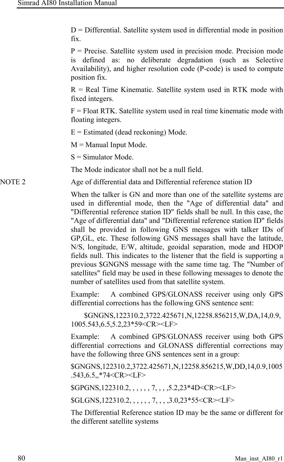 Simrad AI80 Installation Manual 80 Man_inst_AI80_r1 D = Differential. Satellite system used in differential mode in position fix. P = Precise. Satellite system used in precision mode. Precision mode is defined as: no deliberate degradation (such as Selective Availability), and higher resolution code (P-code) is used to compute position fix. R = Real Time Kinematic. Satellite system used in RTK mode with fixed integers. F = Float RTK. Satellite system used in real time kinematic mode with floating integers. E = Estimated (dead reckoning) Mode. M = Manual Input Mode. S = Simulator Mode. The Mode indicator shall not be a null field. NOTE 2 Age of differential data and Differential reference station ID When the talker is GN and more than one of the satellite systems are used in differential mode, then the "Age of differential data" and "Differential reference station ID" fields shall be null. In this case, the "Age of differential data" and "Differential reference station ID" fields shall be provided in following GNS messages with talker IDs of GP,GL, etc. These following GNS messages shall have the latitude, N/S, longitude, E/W, altitude, geoidal separation, mode and HDOP fields null. This indicates to the listener that the field is supporting a previous $GNGNS message with the same time tag. The "Number of satellites" field may be used in these following messages to denote the number of satellites used from that satellite system. Example: A combined GPS/GLONASS receiver using only GPS differential corrections has the following GNS sentence sent: $GNGNS,122310.2,3722.425671,N,12258.856215,W,DA,14,0.9,1005.543,6.5,5.2,23*59<CR><LF> Example: A combined GPS/GLONASS receiver using both GPS differential corrections and GLONASS differential corrections may have the following three GNS sentences sent in a group: $GNGNS,122310.2,3722.425671,N,12258.856215,W,DD,14,0.9,1005.543,6.5,,*74<CR><LF> $GPGNS,122310.2, , , , , , 7, , , ,5.2,23*4D<CR><LF> $GLGNS,122310.2, , , , , , 7, , , ,3.0,23*55<CR><LF> The Differential Reference station ID may be the same or different for the different satellite systems