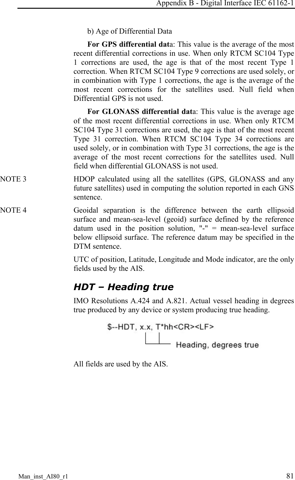 Appendix B - Digital Interface IEC 61162-1 Man_inst_AI80_r1 81 b) Age of Differential Data For GPS differential data: This value is the average of the most recent differential corrections in use. When only RTCM SC104 Type 1 corrections are used, the age is that of the most recent Type 1 correction. When RTCM SC104 Type 9 corrections are used solely, or in combination with Type 1 corrections, the age is the average of the most recent corrections for the satellites used. Null field when Differential GPS is not used. For GLONASS differential data: This value is the average age of the most recent differential corrections in use. When only RTCM SC104 Type 31 corrections are used, the age is that of the most recent Type 31 correction. When RTCM SC104 Type 34 corrections are used solely, or in combination with Type 31 corrections, the age is the average of the most recent corrections for the satellites used. Null field when differential GLONASS is not used. NOTE 3 HDOP calculated using all the satellites (GPS, GLONASS and any future satellites) used in computing the solution reported in each GNS sentence. NOTE 4 Geoidal separation is the difference between the earth ellipsoid surface and mean-sea-level (geoid) surface defined by the reference datum used in the position solution, "-" = mean-sea-level surface below ellipsoid surface. The reference datum may be specified in the DTM sentence. UTC of position, Latitude, Longitude and Mode indicator, are the only fields used by the AIS. HDT – Heading true IMO Resolutions A.424 and A.821. Actual vessel heading in degrees true produced by any device or system producing true heading. All fields are used by the AIS.