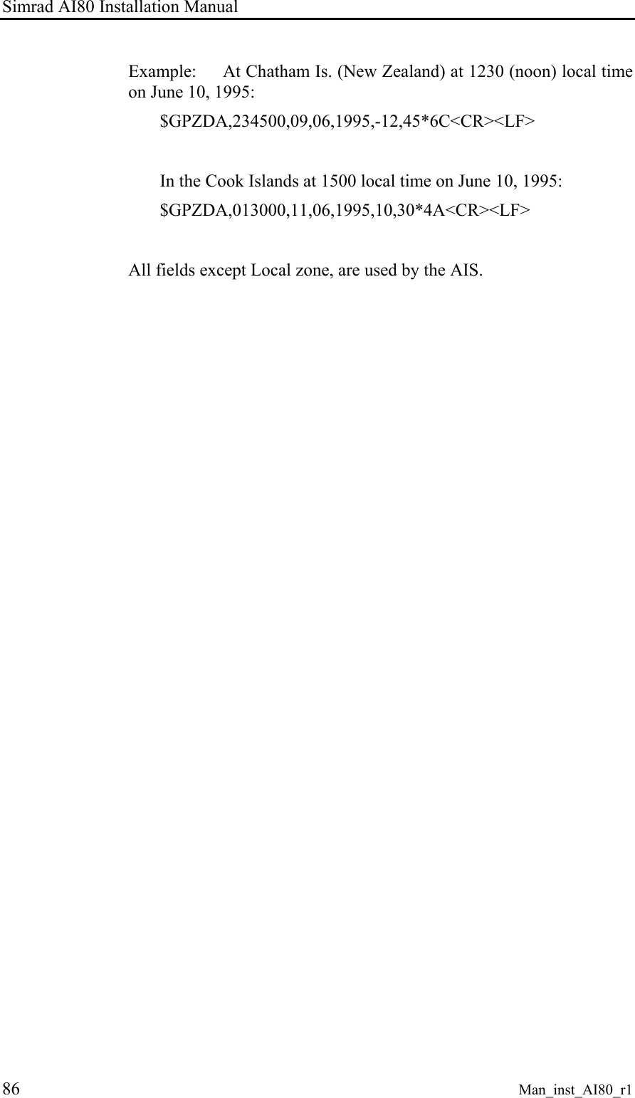 Simrad AI80 Installation Manual 86 Man_inst_AI80_r1 Example: At Chatham Is. (New Zealand) at 1230 (noon) local time on June 10, 1995: $GPZDA,234500,09,06,1995,-12,45*6C<CR><LF> In the Cook Islands at 1500 local time on June 10, 1995: $GPZDA,013000,11,06,1995,10,30*4A<CR><LF> All fields except Local zone, are used by the AIS.