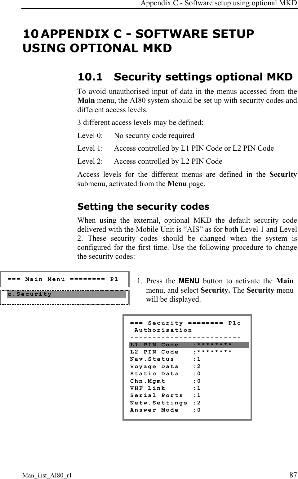 Appendix C - Software setup using optional MKD Man_inst_AI80_r1 87 10 APPENDIX C - SOFTWARE SETUP USING OPTIONAL MKD 10.1 Security settings optional MKD To avoid unauthorised input of data in the menus accessed from the Main menu, the AI80 system should be set up with security codes and different access levels. 3 different access levels may be defined: Level 0: No security code required Level 1: Access controlled by L1 PIN Code or L2 PIN Code Level 2: Access controlled by L2 PIN Code Access levels for the different menus are defined in the Security submenu, activated from the Menu page. Setting the security codes When using the external, optional MKD the default security code delivered with the Mobile Unit is “AIS” as for both Level 1 and Level 2. These security codes should be changed when the system is configured for the first time. Use the following procedure to change the security codes: === Main Menu ======== P1 c.Security 1. Press the MENU button to activate the Main menu, and select Security. The Security menu will be displayed. === Security ======== P1c Authorisation ------------------------- L1 PIN Code :******** L2 PIN Code :******** Nav.Status :1 Voyage Data :2 Static Data :0 Chn.Mgmt :0 VHF Link :1 Serial Ports :1 Netw.Settings :2 Answer Mode :0