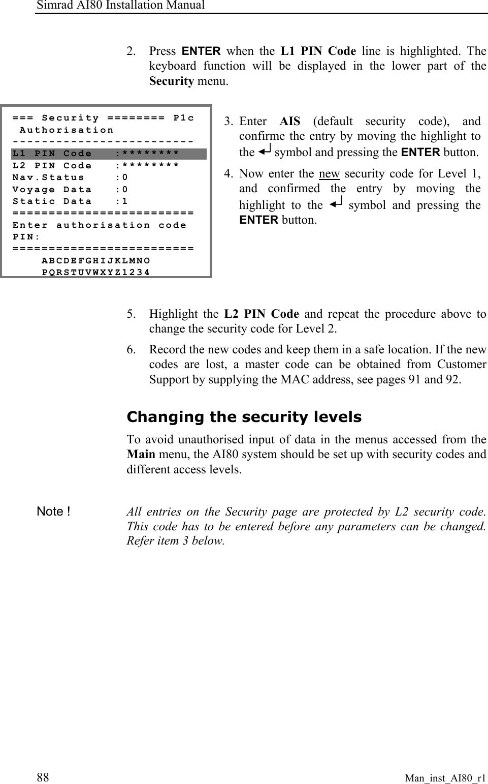 Simrad AI80 Installation Manual 88 Man_inst_AI80_r1 2. Press ENTER when the L1 PIN Code line is highlighted. The keyboard function will be displayed in the lower part of the Security menu. === Security ======== P1c Authorisation ------------------------- L1 PIN Code :******** L2 PIN Code :******** Nav.Status :0 Voyage Data :0 Static Data :1 ========================= Enter authorisation code PIN: ========================= ABCDEFGHIJKLMNO PQRSTUVWXYZ1234 3. Enter AIS (default security code), and confirme the entry by moving the highlight to the symbol and pressing the ENTER button. 4. Now enter the new security code for Level 1, and confirmed the entry by moving the highlight to the symbol and pressing the ENTER button. 5. Highlight the L2 PIN Code and repeat the procedure above to change the security code for Level 2. 6. Record the new codes and keep them in a safe location. If the new codes are lost, a master code can be obtained from Customer Support by supplying the MAC address, see pages 91 and 92. Changing the security levels To avoid unauthorised input of data in the menus accessed from the Main menu, the AI80 system should be set up with security codes and different access levels. Note ! All entries on the Security page are protected by L2 security code. This code has to be entered before any parameters can be changed. Refer item 3 below.