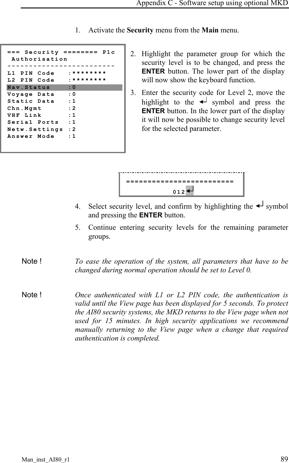 Appendix C - Software setup using optional MKD Man_inst_AI80_r1 89 1. Activate the Security menu from the Main menu. === Security ======== P1c Authorisation ------------------------- L1 PIN Code :******** L2 PIN Code :******** Nav.Status :0 Voyage Data :0 Static Data :1 Chn.Mgmt :2 VHF Link :1 Serial Ports :1 Netw.Settings :2 Answer Mode :1 2. Highlight the parameter group for which the security level is to be changed, and press the ENTER button. The lower part of the display will now show the keyboard function. 3. Enter the security code for Level 2, move the highlight to the symbol and press the ENTER button. In the lower part of the display it will now be possible to change security level for the selected parameter. ========================= 012 4. Select security level, and confirm by highlighting the symbol and pressing the ENTER button. 5. Continue entering security levels for the remaining parameter groups. Note ! To ease the operation of the system, all parameters that have to be changed during normal operation should be set to Level 0. Note ! Once authenticated with L1 or L2 PIN code, the authentication is valid until the View page has been displayed for 5 seconds. To protect the AI80 security systems, the MKD returns to the View page when not used for 15 minutes. In high security applications we recommend manually returning to the View page when a change that required authentication is completed.