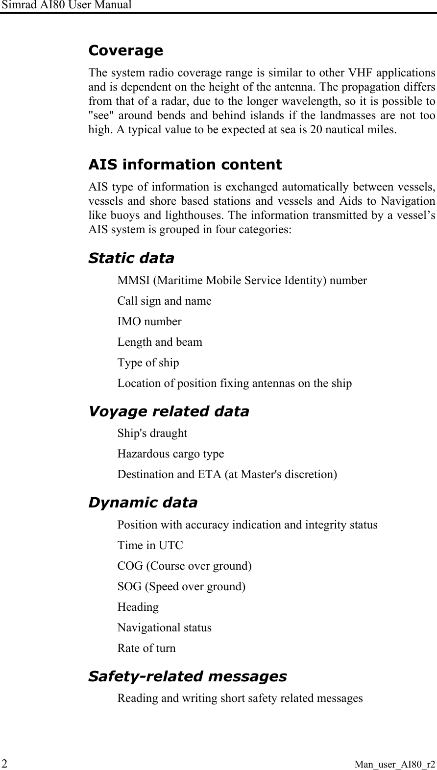 Simrad AI80 User Manual 2 Man_user_AI80_r2 Coverage The system radio coverage range is similar to other VHF applications and is dependent on the height of the antenna. The propagation differs from that of a radar, due to the longer wavelength, so it is possible to "see" around bends and behind islands if the landmasses are not too high. A typical value to be expected at sea is 20 nautical miles. AIS information content AIS type of information is exchanged automatically between vessels, vessels and shore based stations and vessels and Aids to Navigation like buoys and lighthouses. The information transmitted by a vessel’s AIS system is grouped in four categories: Static data MMSI (Maritime Mobile Service Identity) number Call sign and name IMO number Length and beam Type of ship Location of position fixing antennas on the ship Voyage related data Ship's draught Hazardous cargo type Destination and ETA (at Master's discretion) Dynamic data Position with accuracy indication and integrity status Time in UTC COG (Course over ground) SOG (Speed over ground) Heading Navigational status Rate of turn Safety-related messages Reading and writing short safety related messages