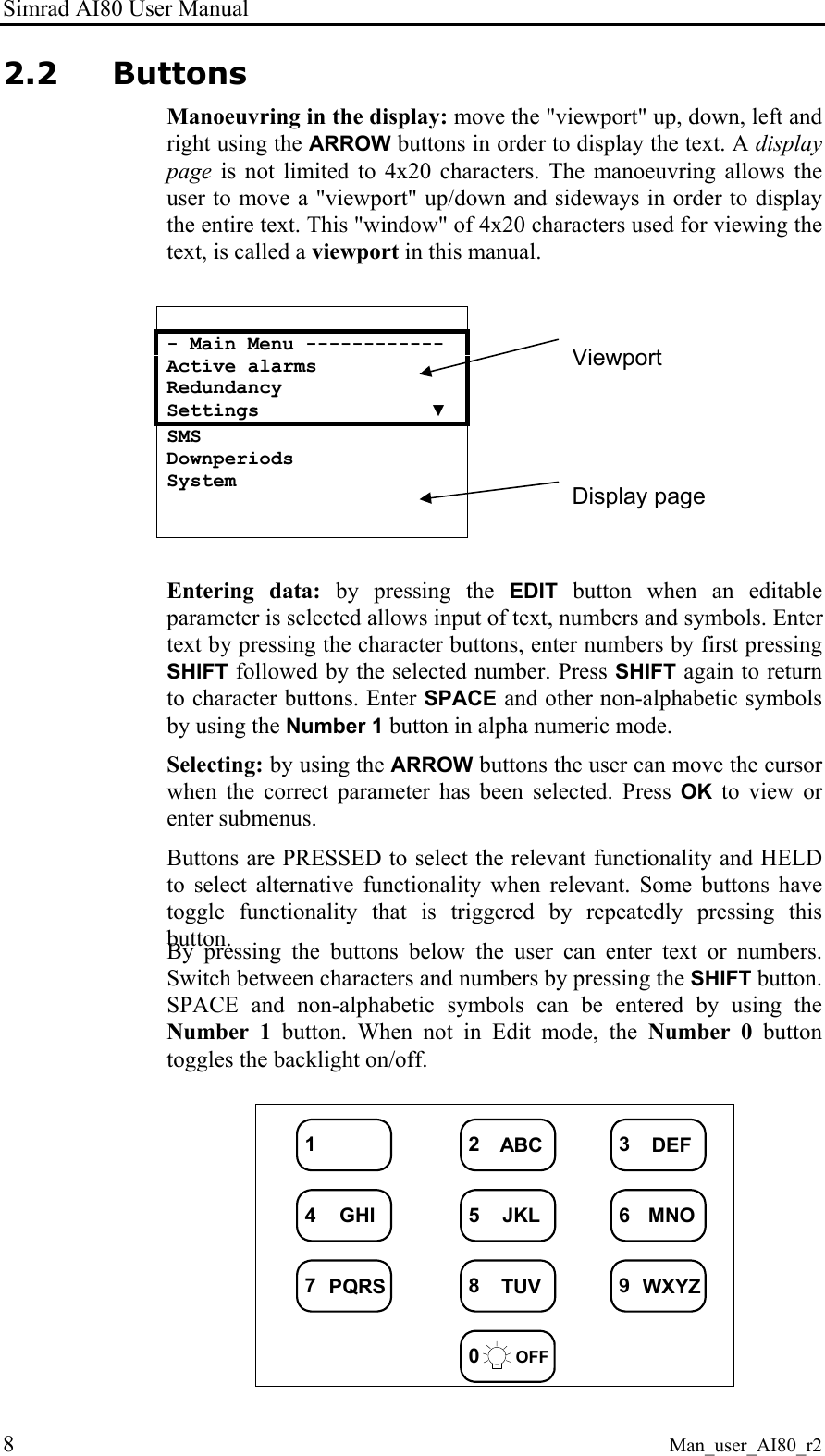 Simrad AI80 User Manual 8 Man_user_AI80_r2 2.2 Buttons Manoeuvring in the display: move the "viewport" up, down, left and right using the ARROW buttons in order to display the text. A display page is not limited to 4x20 characters. The manoeuvring allows the user to move a "viewport" up/down and sideways in order to display the entire text. This "window" of 4x20 characters used for viewing the text, is called a viewport in this manual. - Main Menu ------------ Active alarms Redundancy Settings ▼ SMS Downperiods System Entering data: by pressing the EDIT button when an editable parameter is selected allows input of text, numbers and symbols. Enter text by pressing the character buttons, enter numbers by first pressing SHIFT followed by the selected number. Press SHIFT again to return to character buttons. Enter SPACE and other non-alphabetic symbols by using the Number 1 button in alpha numeric mode. Selecting: by using the ARROW buttons the user can move the cursor when the correct parameter has been selected. Press OK to view or enter submenus. Buttons are PRESSED to select the relevant functionality and HELD to select alternative functionality when relevant. Some buttons have toggle functionality that is triggered by repeatedly pressing this button. By pressing the buttons below the user can enter text or numbers. Switch between characters and numbers by pressing the SHIFT button. SPACE and non-alphabetic symbols can be entered by using the Number 1 button. When not in Edit mode, the Number 0 button toggles the backlight on/off. 1 2ABC 3DEF 4GHI 5JKL 6MNO 7PQRS 8TUV 9WXYZ 0OFF Viewport Display page