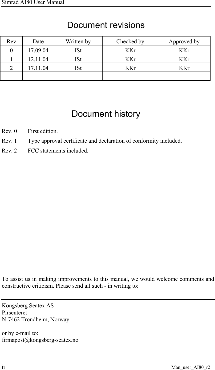 Simrad AI80 User Manual ii Man_user_AI80_r2 Document revisions Rev Date Written by Checked by Approved by 0 17.09.04 ISt KKr KKr 1 12.11.04 ISt KKr KKr 2 17.11.04 ISt KKr KKr Document history Rev. 0 First edition. Rev. 1 Type approval certificate and declaration of conformity included. Rev. 2 FCC statements included. To assist us in making improvements to this manual, we would welcome comments and constructive criticism. Please send all such - in writing to: Kongsberg Seatex AS Pirsenteret N-7462 Trondheim, Norway or by e-mail to: firmapost@kongsberg-seatex.no