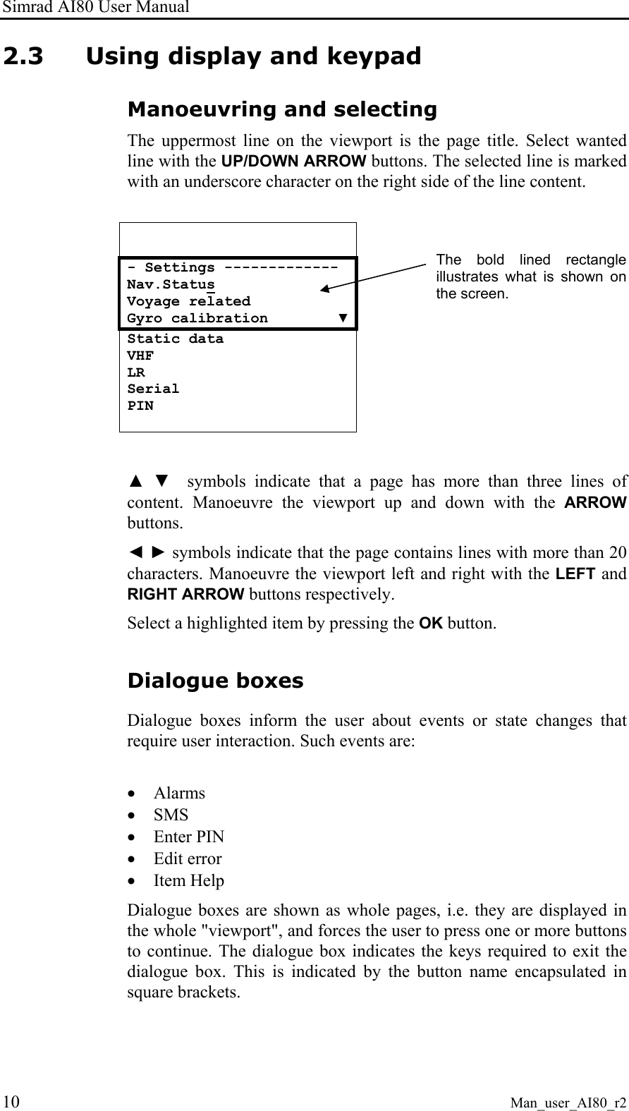 Simrad AI80 User Manual 10 Man_user_AI80_r2 2.3 Using display and keypad Manoeuvring and selecting The uppermost line on the viewport is the page title. Select wanted line with the UP/DOWN ARROW buttons. The selected line is marked with an underscore character on the right side of the line content. - Settings ------------- Nav.Status Voyage related Gyro calibration ▼Static data VHF LR Serial PIN ▲ ▼ symbols indicate that a page has more than three lines of content. Manoeuvre the viewport up and down with the ARROW buttons. ◄ ► symbols indicate that the page contains lines with more than 20 characters. Manoeuvre the viewport left and right with the LEFT and RIGHT ARROW buttons respectively. Select a highlighted item by pressing the OK button. Dialogue boxes Dialogue boxes inform the user about events or state changes that require user interaction. Such events are: • Alarms • SMS • Enter PIN • Edit error • Item Help Dialogue boxes are shown as whole pages, i.e. they are displayed in the whole "viewport", and forces the user to press one or more buttons to continue. The dialogue box indicates the keys required to exit the dialogue box. This is indicated by the button name encapsulated in square brackets. The bold lined rectangle illustrates what is shown on the screen.