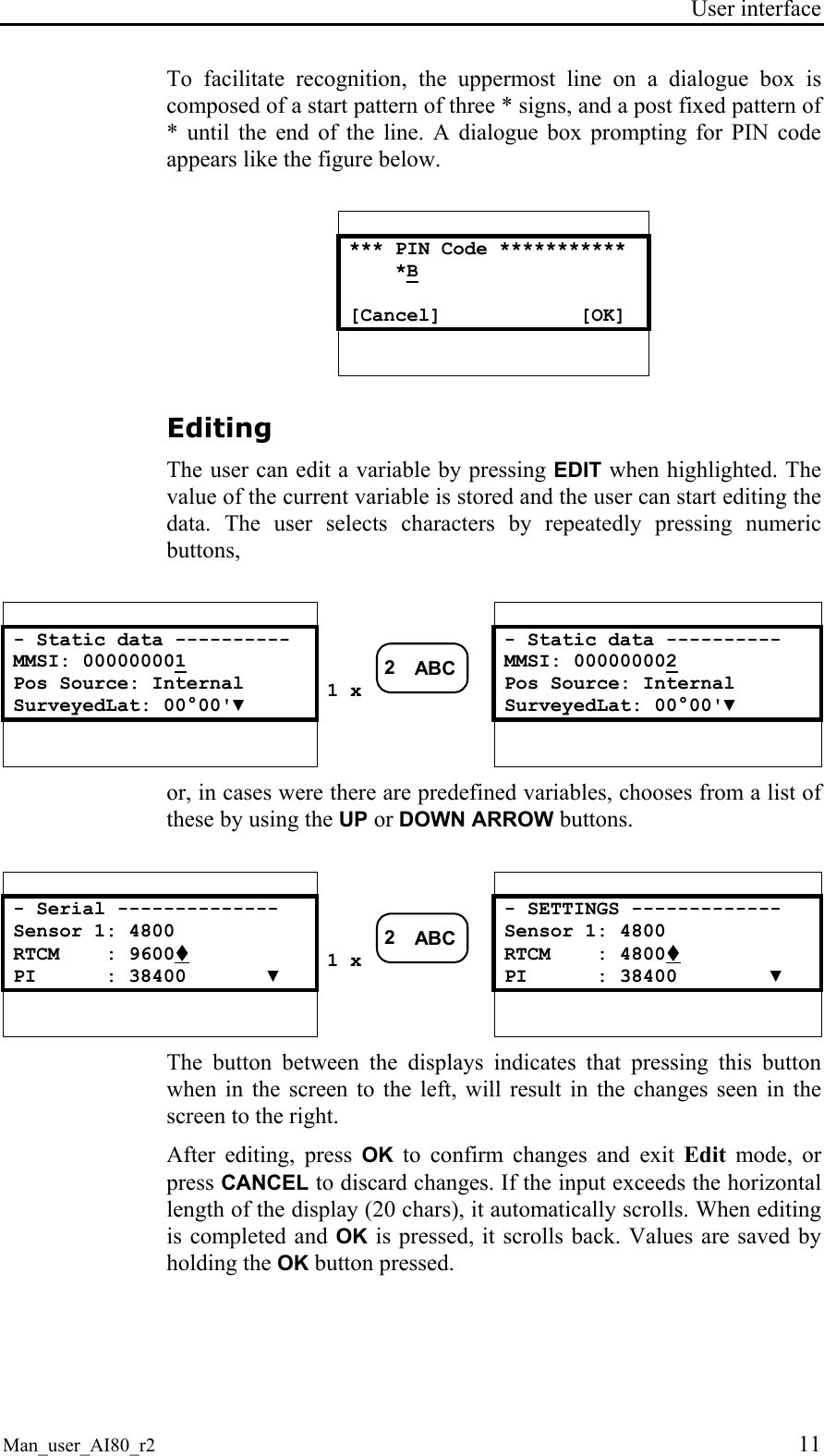 User interface  Man_user_AI80_r2 11 To facilitate recognition, the uppermost line on a dialogue box is composed of a start pattern of three * signs, and a post fixed pattern of * until the end of the line. A dialogue box prompting for PIN code appears like the figure below.   *** PIN Code ***********     *B  [Cancel]            [OK]   Editing The user can edit a variable by pressing EDIT when highlighted. The value of the current variable is stored and the user can start editing the data. The user selects characters by repeatedly pressing numeric buttons,      - Static data ----------  - Static data ---------- MMSI: 000000001 MMSI: 000000002 Pos Source: Internal  Pos Source: Internal SurveyedLat: 00°00&apos;▼ 1 x 2ABC SurveyedLat: 00°00&apos;▼       or, in cases were there are predefined variables, chooses from a list of these by using the UP or DOWN ARROW buttons.      - Serial --------------  - SETTINGS ------------- Sensor 1: 4800  Sensor 1: 4800 RTCM    : 9600!  RTCM    : 4800! PI      : 38400       ▼ 1 x 2ABC PI      : 38400        ▼       The button between the displays indicates that pressing this button when in the screen to the left, will result in the changes seen in the screen to the right. After editing, press OK to confirm changes and exit Edit mode, or press CANCEL to discard changes. If the input exceeds the horizontal length of the display (20 chars), it automatically scrolls. When editing is completed and OK is pressed, it scrolls back. Values are saved by holding the OK button pressed. 