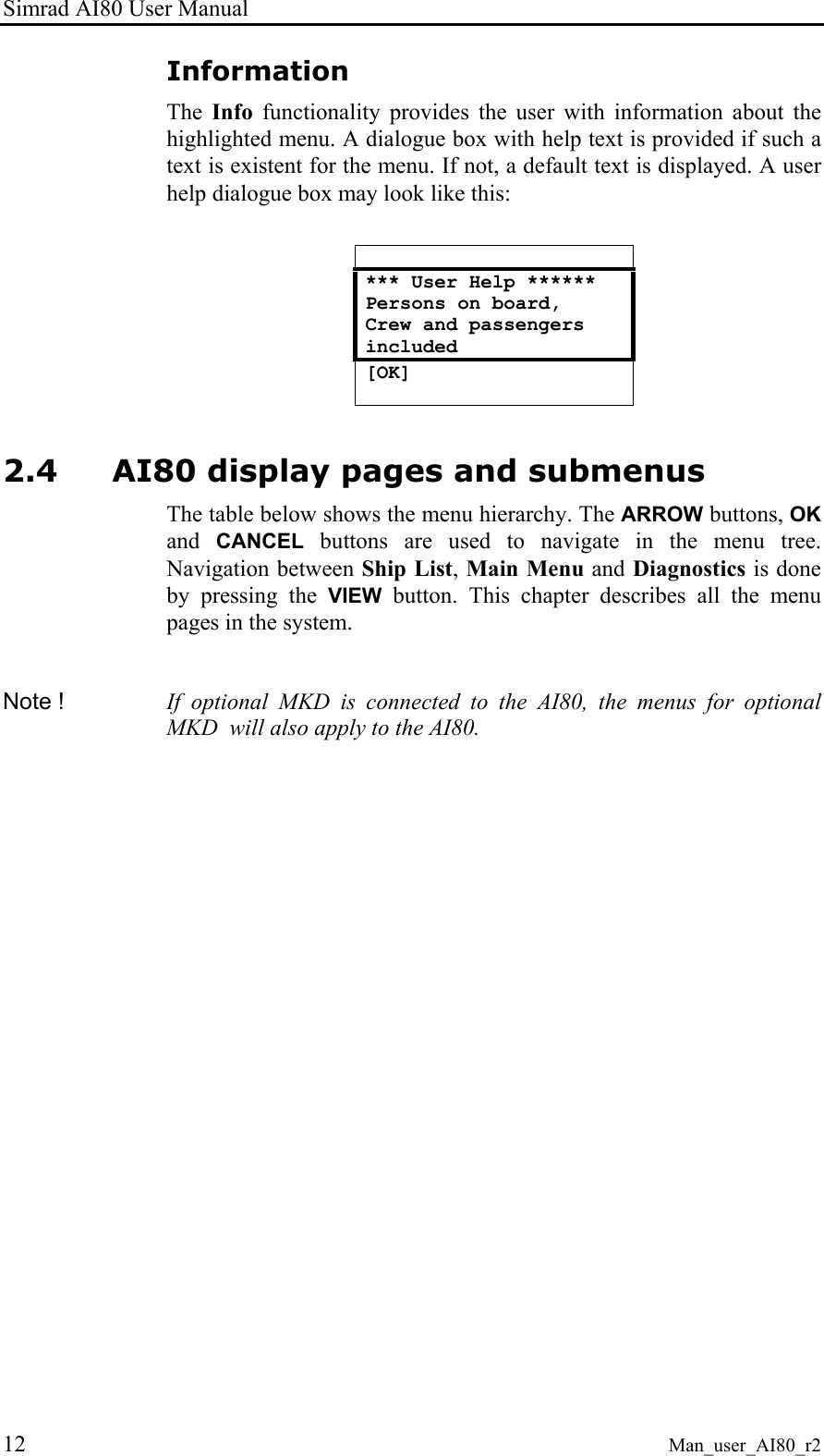 Simrad AI80 User Manual 12 Man_user_AI80_r2 Information The  Info functionality provides the user with information about the highlighted menu. A dialogue box with help text is provided if such a text is existent for the menu. If not, a default text is displayed. A user help dialogue box may look like this:   *** User Help ****** Persons on board, Crew and passengers included [OK]  2.4 AI80 display pages and submenus The table below shows the menu hierarchy. The ARROW buttons, OK and  CANCEL buttons are used to navigate in the menu tree. Navigation between Ship List, Main Menu and Diagnostics is done by pressing the VIEW button. This chapter describes all the menu pages in the system.  Note !  If optional MKD is connected to the AI80, the menus for optional MKD  will also apply to the AI80.  
